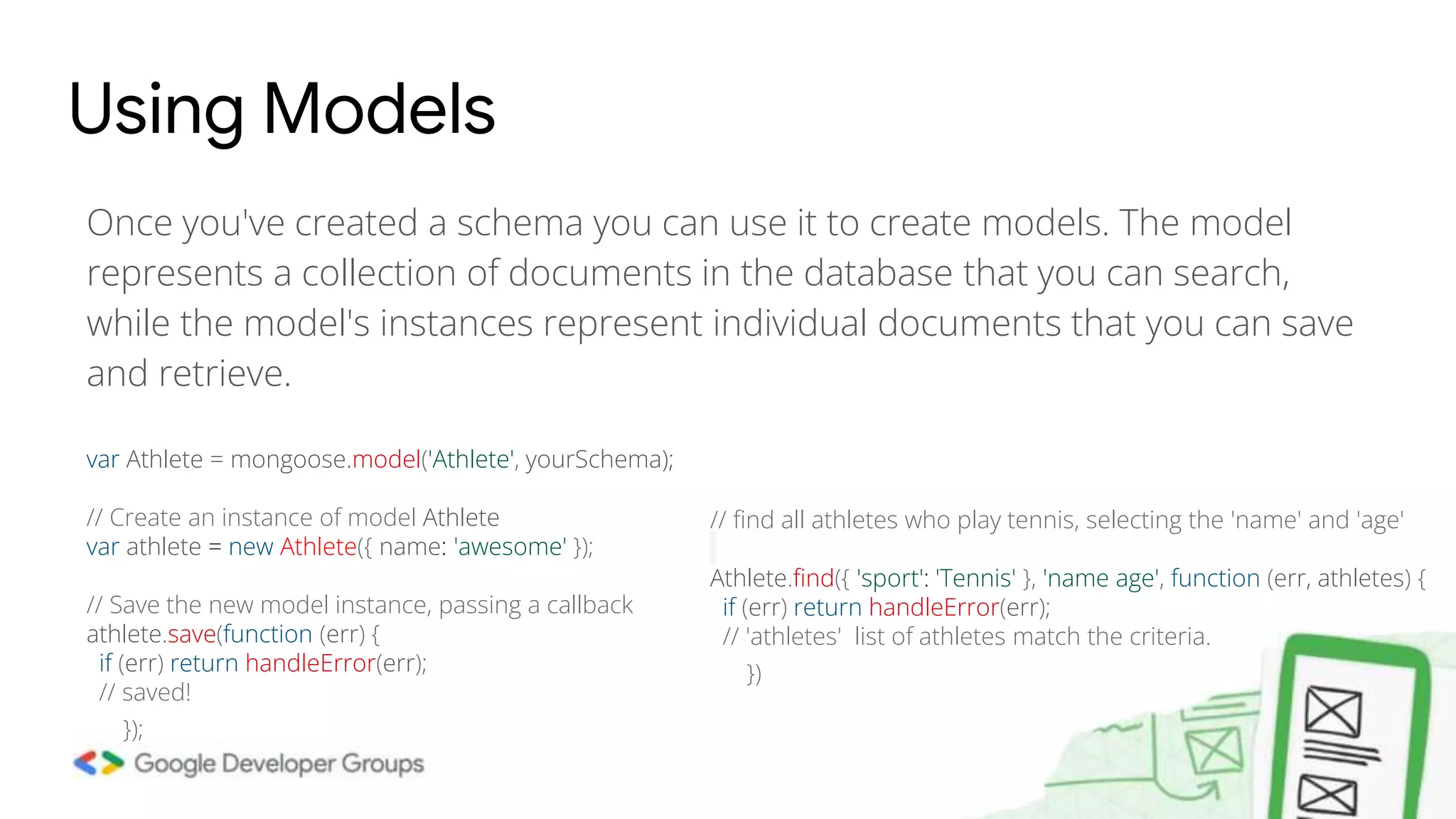 Once you've created a schema you can use it to create models. The model represents a collection of documents in the database that you can search, while the model's instances represent individual documents that you can save and retrieve. Using Models var Athlete = mongoose.model('Athlete', yourSchema); // Create an instance of model Athlete var athlete = new Athlete({ name: 'awesome' }); // Save the new model instance, passing a callback athlete.save(function (err) { if (err) return handleError(err); // saved! }); // find all athletes who play tennis, selecting the 'name' and 'age' Athlete.find({ 'sport': 'Tennis' }, 'name age', function (err, athletes) { if (err) return handleError(err); // 'athletes' list of athletes match the criteria. }) 