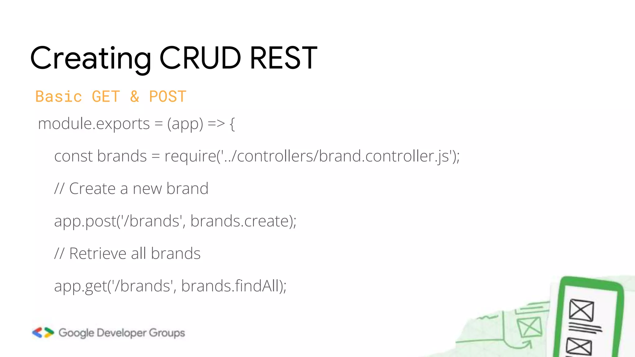 module.exports = (app) => { const brands = require('../controllers/brand.controller.js'); // Create a new brand app.post('/brands', brands.create); // Retrieve all brands app.get('/brands', brands.findAll); Creating CRUD REST Basic GET & POST 