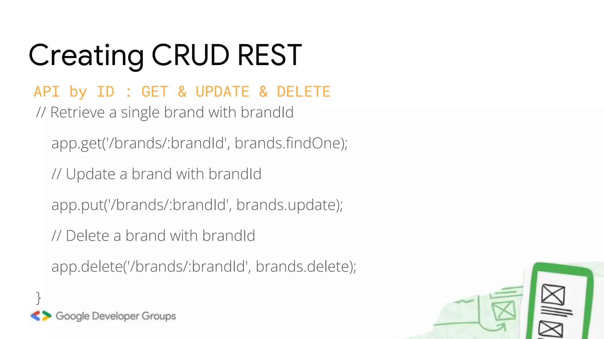 // Retrieve a single brand with brandId app.get('/brands/:brandId', brands.findOne); // Update a brand with brandId app.put('/brands/:brandId', brands.update); // Delete a brand with brandId app.delete('/brands/:brandId', brands.delete); } Creating CRUD REST API by ID : GET & UPDATE & DELETE 