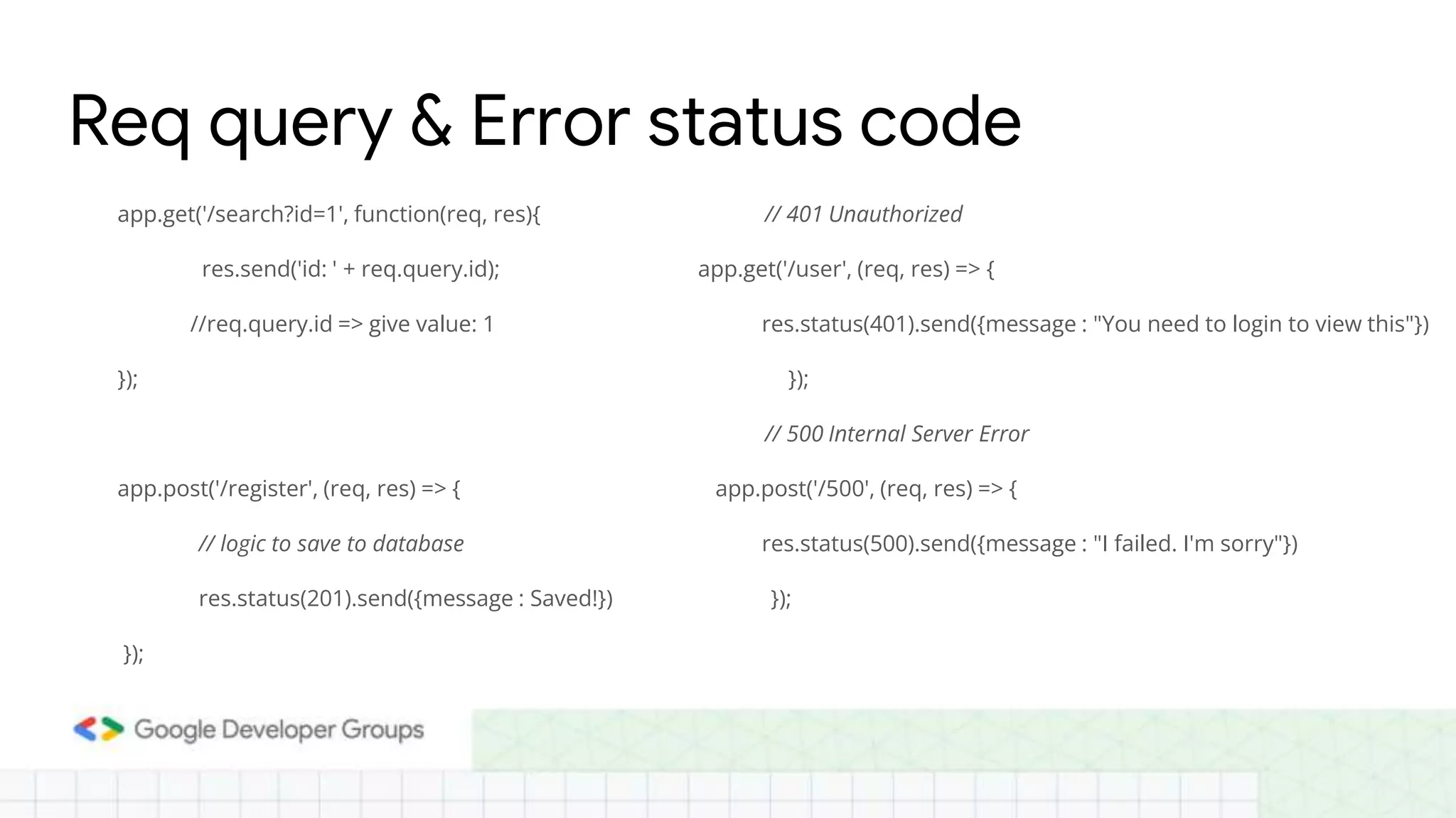 app.get('/search?id=1', function(req, res){ res.send('id: ' + req.query.id); //req.query.id => give value: 1 }); app.post('/register', (req, res) => { // logic to save to database res.status(201).send({message : Saved!}) }); Req query & Error status code // 401 Unauthorized app.get('/user', (req, res) => { res.status(401).send({message : "You need to login to view this"}) }); // 500 Internal Server Error app.post('/500', (req, res) => { res.status(500).send({message : "I failed. I'm sorry"}) }); 