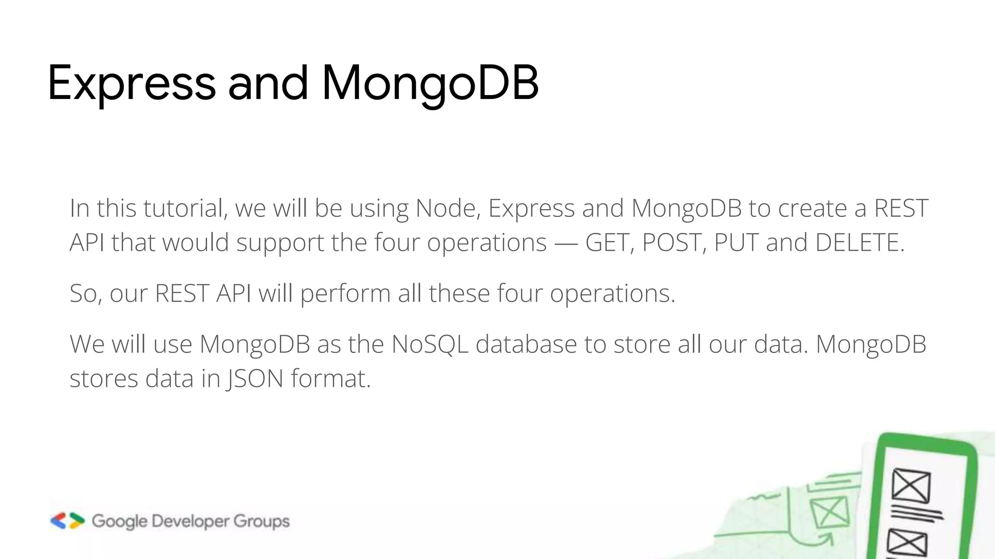 Express and MongoDB In this tutorial, we will be using Node, Express and MongoDB to create a REST API that would support the four operations — GET, POST, PUT and DELETE. So, our REST API will perform all these four operations. We will use MongoDB as the NoSQL database to store all our data. MongoDB stores data in JSON format. 