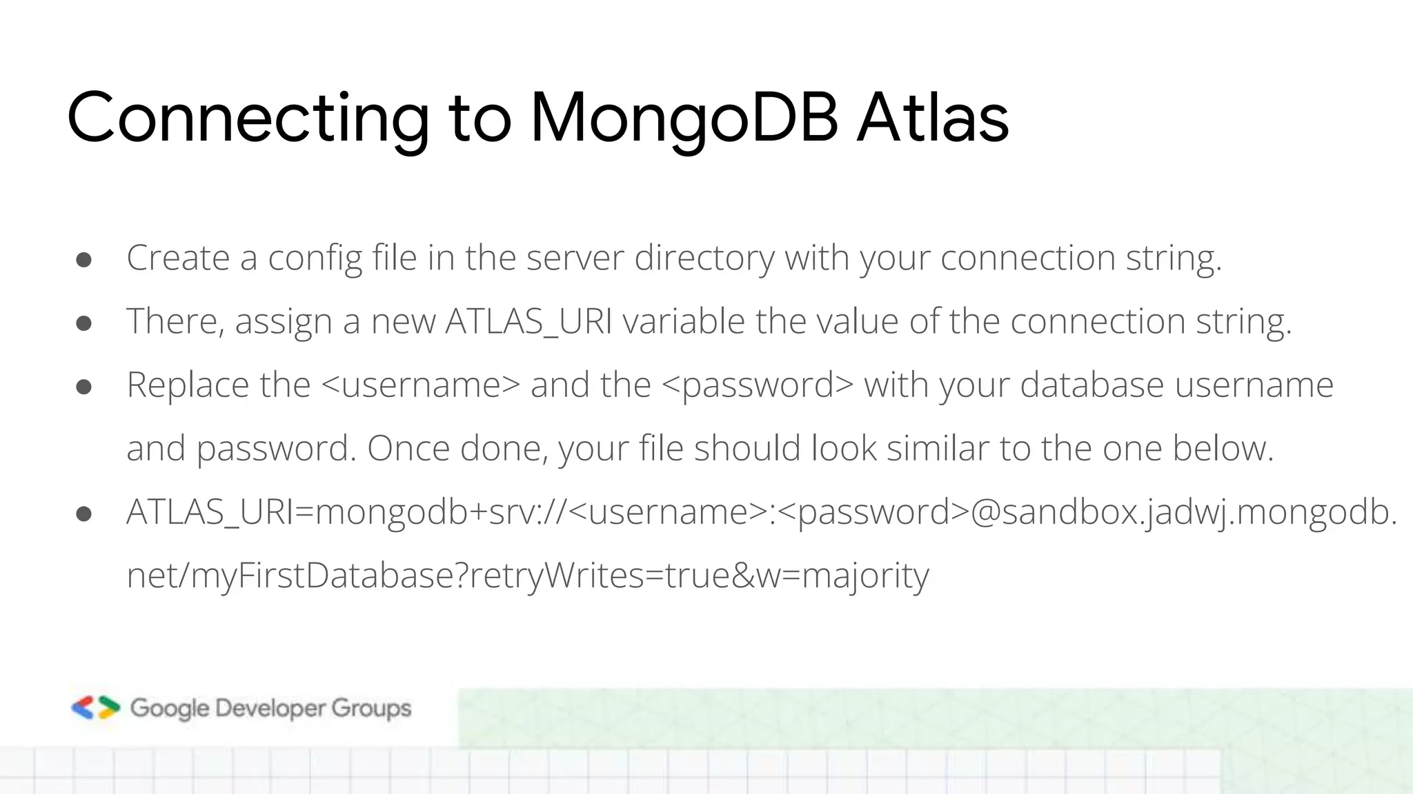 Connecting to MongoDB Atlas ● Create a config file in the server directory with your connection string. ● There, assign a new ATLAS_URI variable the value of the connection string. ● Replace the <username> and the <password> with your database username and password. Once done, your file should look similar to the one below. ● ATLAS_URI=mongodb+srv://<username>:<password>@sandbox.jadwj.mongodb. net/myFirstDatabase?retryWrites=true&w=majority 