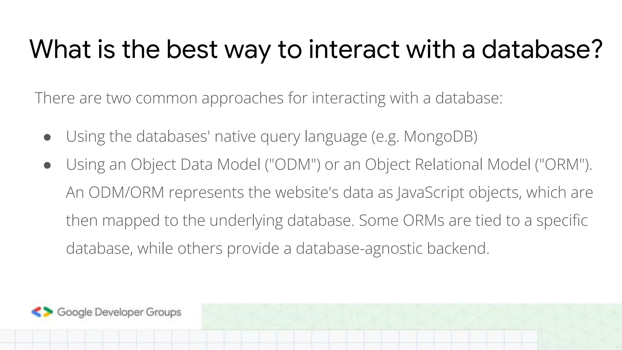 What is the best way to interact with a database? There are two common approaches for interacting with a database: ● Using the databases' native query language (e.g. MongoDB) ● Using an Object Data Model ("ODM") or an Object Relational Model ("ORM"). An ODM/ORM represents the website's data as JavaScript objects, which are then mapped to the underlying database. Some ORMs are tied to a specific database, while others provide a database-agnostic backend. 