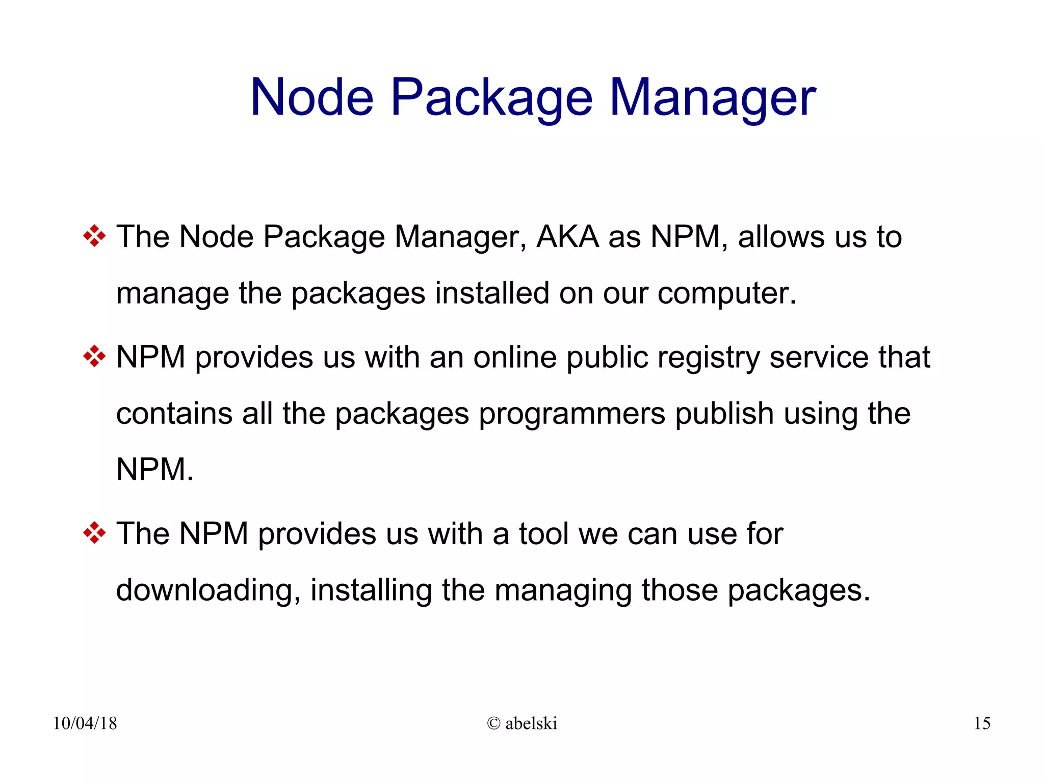 10/04/18 © abelski 15 Node Package Manager  The Node Package Manager, AKA as NPM, allows us to manage the packages installed on our computer.  NPM provides us with an online public registry service that contains all the packages programmers publish using the NPM.  The NPM provides us with a tool we can use for downloading, installing the managing those packages. 