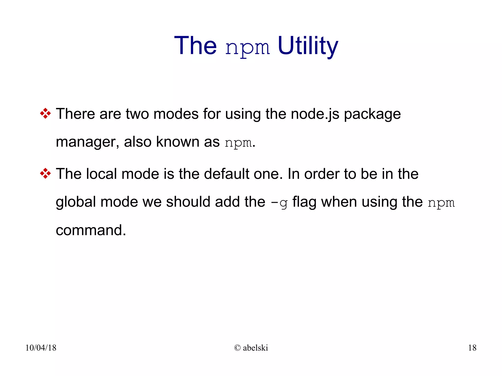 10/04/18 © abelski 18 The npm Utility  There are two modes for using the node.js package manager, also known as npm.  The local mode is the default one. In order to be in the global mode we should add the -g flag when using the npm command. 