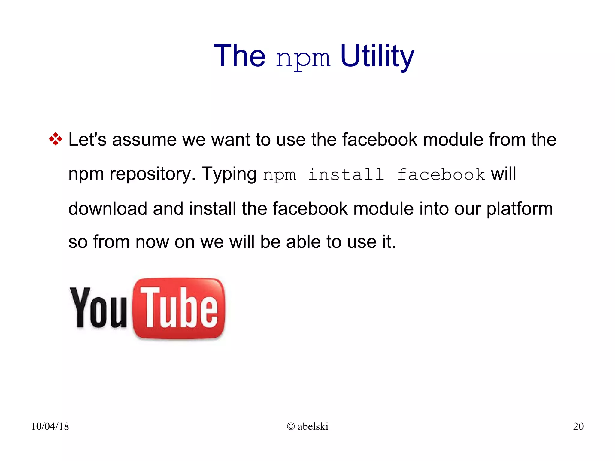 10/04/18 © abelski 20 The npm Utility  Let's assume we want to use the facebook module from the npm repository. Typing npm install facebook will download and install the facebook module into our platform so from now on we will be able to use it. 