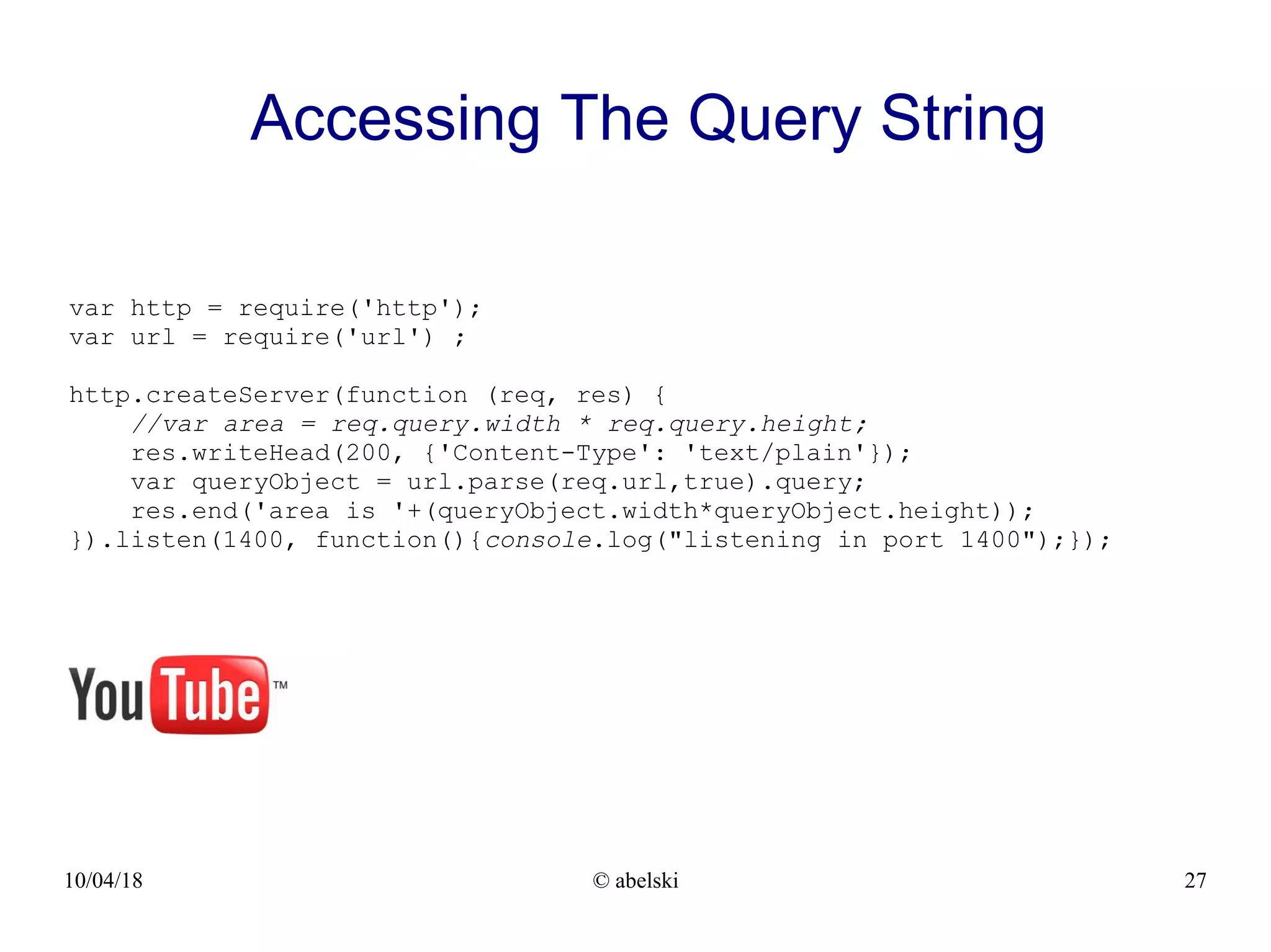 10/04/18 © abelski 27 Accessing The Query String var http = require('http'); var url = require('url') ; http.createServer(function (req, res) { //var area = req.query.width * req.query.height; res.writeHead(200, {'Content-Type': 'text/plain'}); var queryObject = url.parse(req.url,true).query; res.end('area is '+(queryObject.width*queryObject.height)); }).listen(1400, function(){console.log("listening in port 1400");}); 