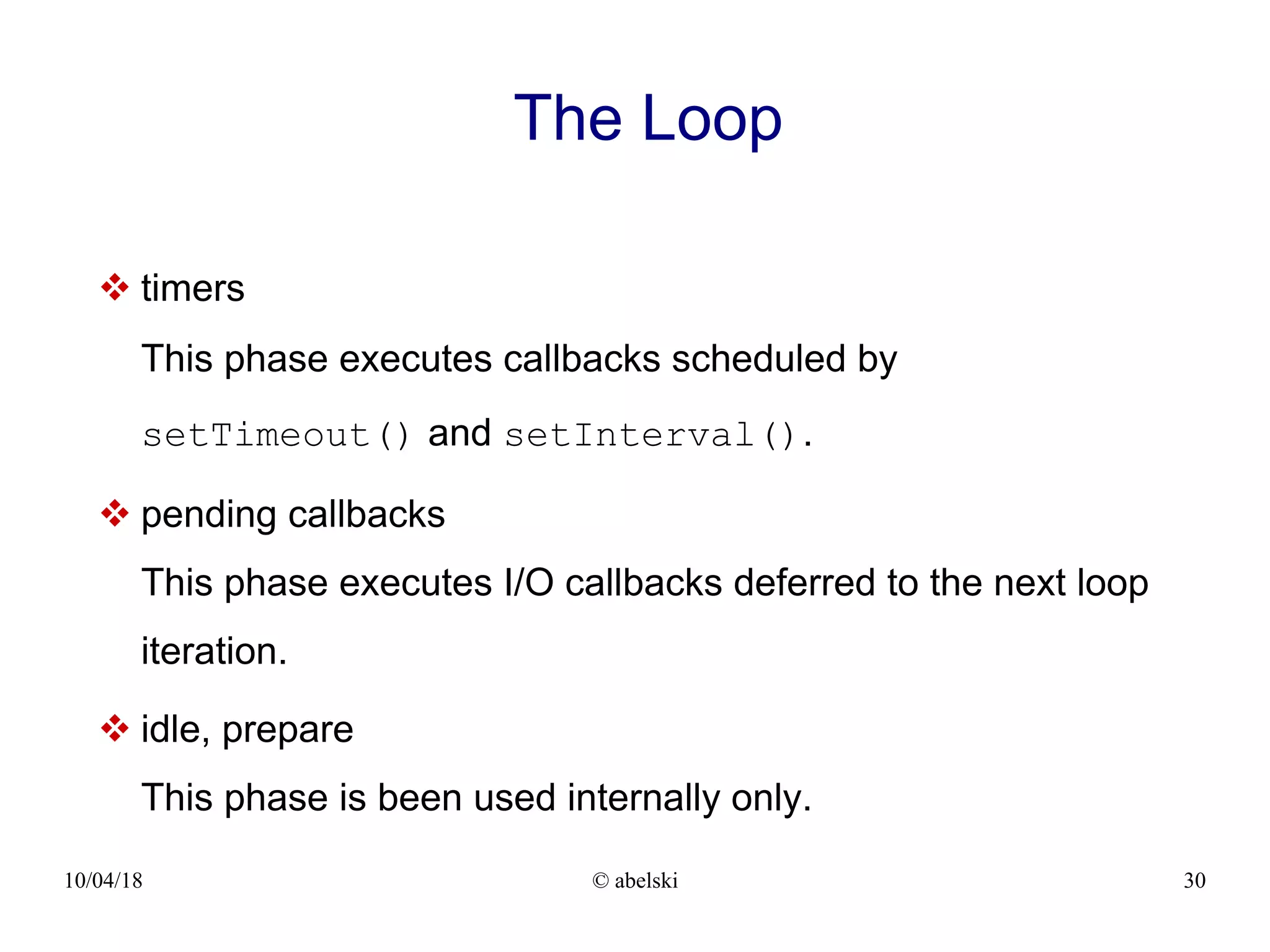 10/04/18 © abelski 30 The Loop  timers This phase executes callbacks scheduled by setTimeout() and setInterval().  pending callbacks This phase executes I/O callbacks deferred to the next loop iteration.  idle, prepare This phase is been used internally only. 