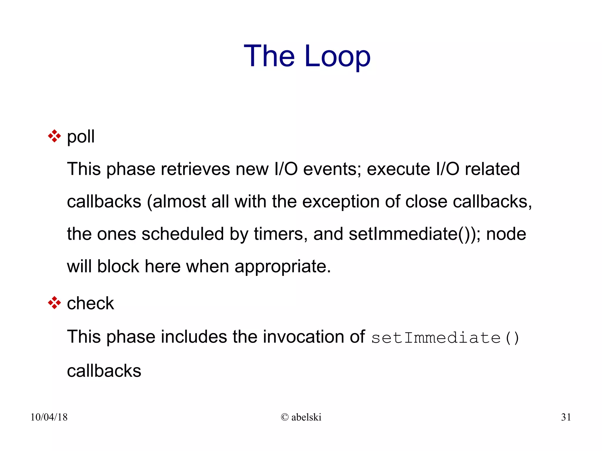 10/04/18 © abelski 31 The Loop  poll This phase retrieves new I/O events; execute I/O related callbacks (almost all with the exception of close callbacks, the ones scheduled by timers, and setImmediate()); node will block here when appropriate.  check This phase includes the invocation of setImmediate() callbacks 