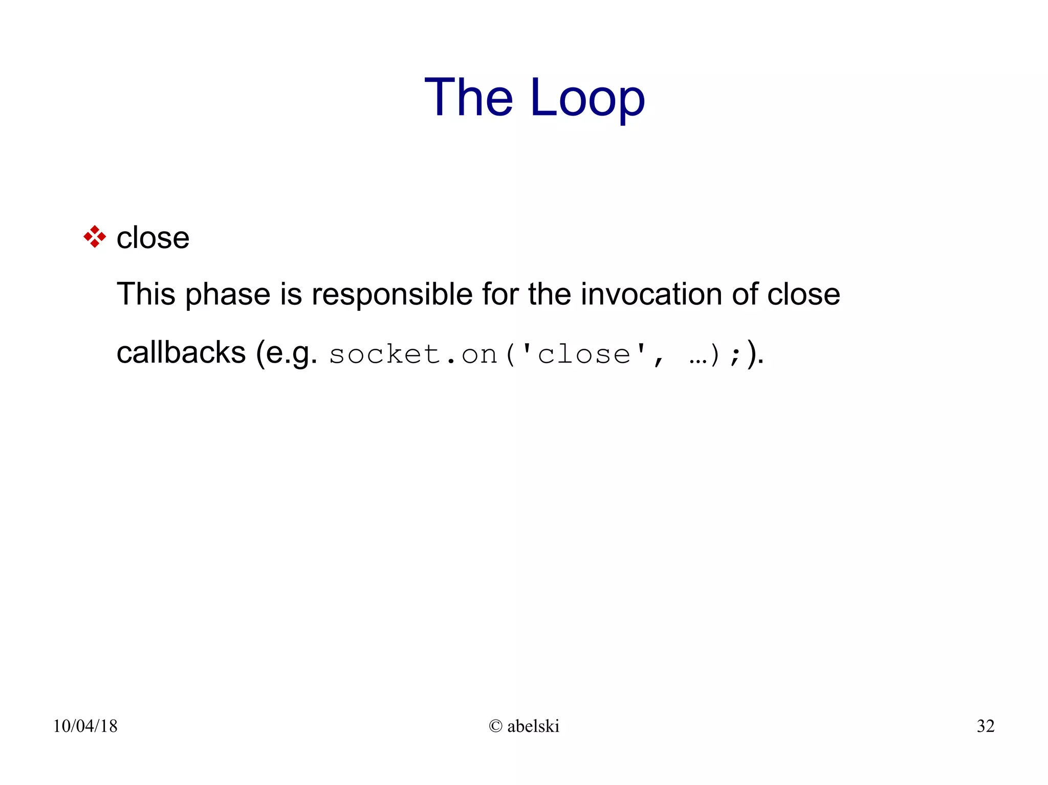 10/04/18 © abelski 32 The Loop  close This phase is responsible for the invocation of close callbacks (e.g. socket.on('close', …);). 