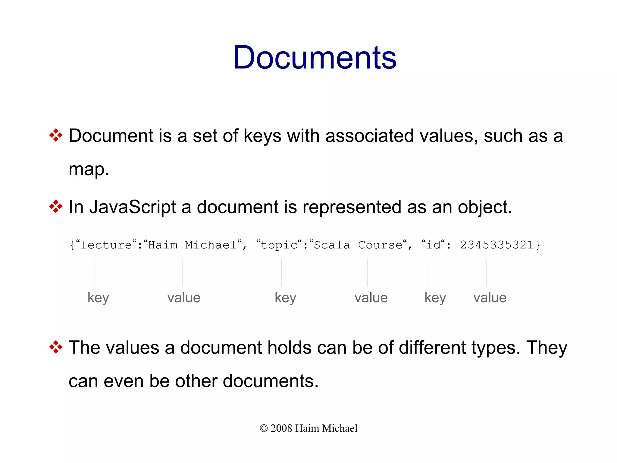 © 2008 Haim Michael Documents  Document is a set of keys with associated values, such as a map.  In JavaScript a document is represented as an object. {“lecture“:“Haim Michael“, “topic“:“Scala Course“, “id“: 2345335321}  The values a document holds can be of different types. They can even be other documents. key value key value key value 