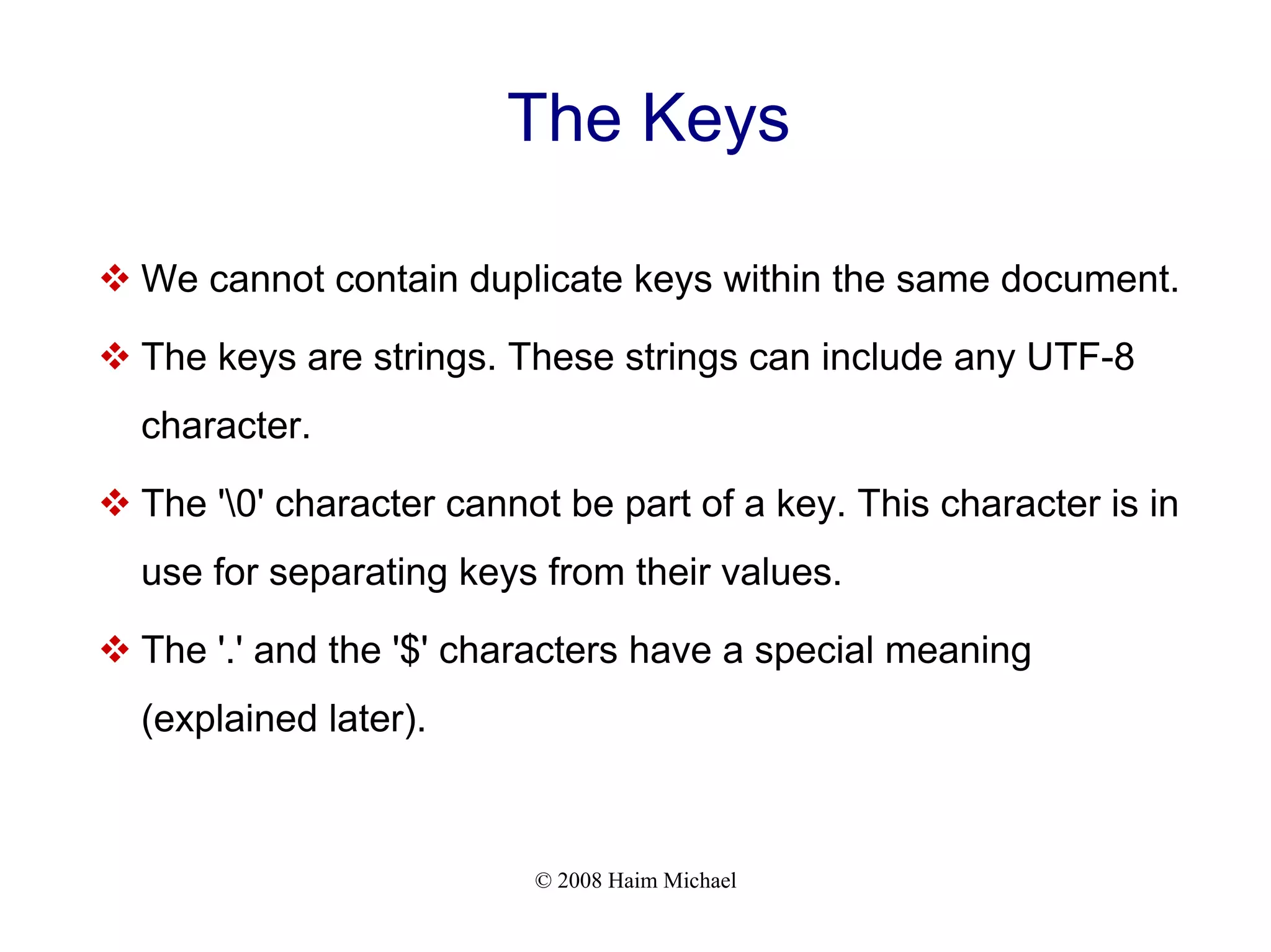 © 2008 Haim Michael The Keys  We cannot contain duplicate keys within the same document.  The keys are strings. These strings can include any UTF-8 character.  The '0' character cannot be part of a key. This character is in use for separating keys from their values.  The '.' and the '$' characters have a special meaning (explained later). 