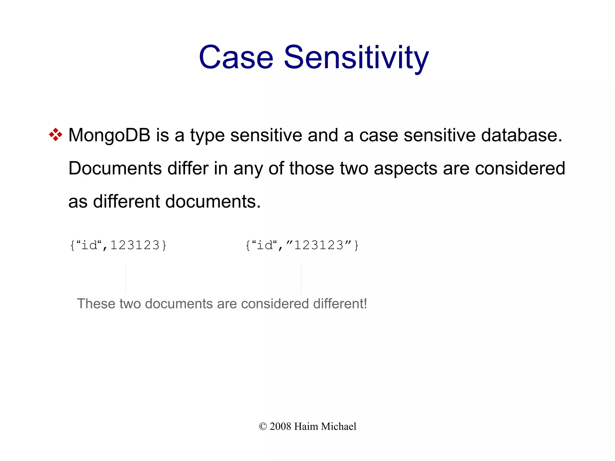 © 2008 Haim Michael Case Sensitivity  MongoDB is a type sensitive and a case sensitive database. Documents differ in any of those two aspects are considered as different documents. {“id“,123123} {“id“,”123123”} These two documents are considered different! 