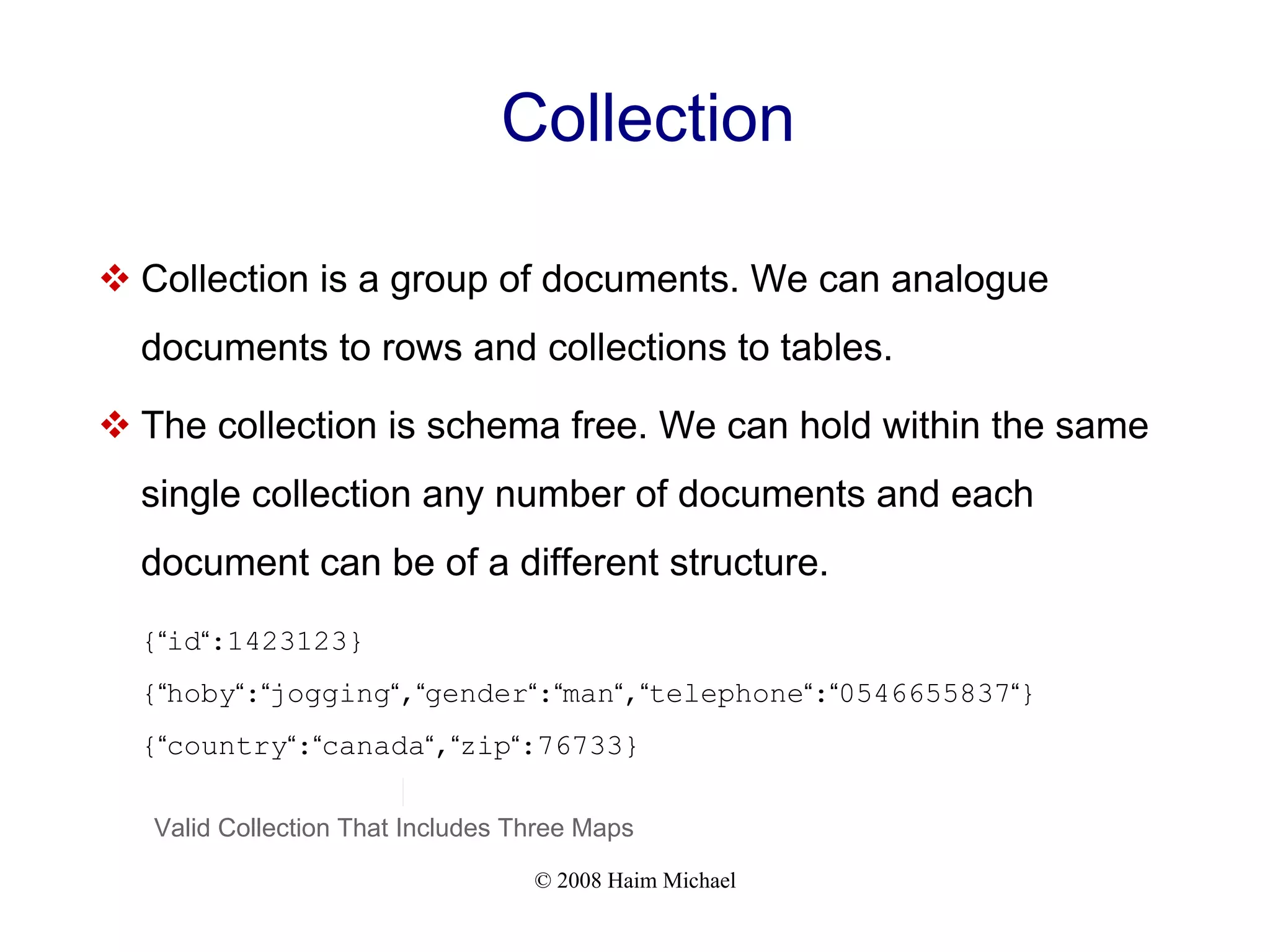 © 2008 Haim Michael Collection  Collection is a group of documents. We can analogue documents to rows and collections to tables.  The collection is schema free. We can hold within the same single collection any number of documents and each document can be of a different structure. {“id“:1423123} {“hoby“:“jogging“,“gender“:“man“,“telephone“:“0546655837“} {“country“:“canada“,“zip“:76733} Valid Collection That Includes Three Maps 