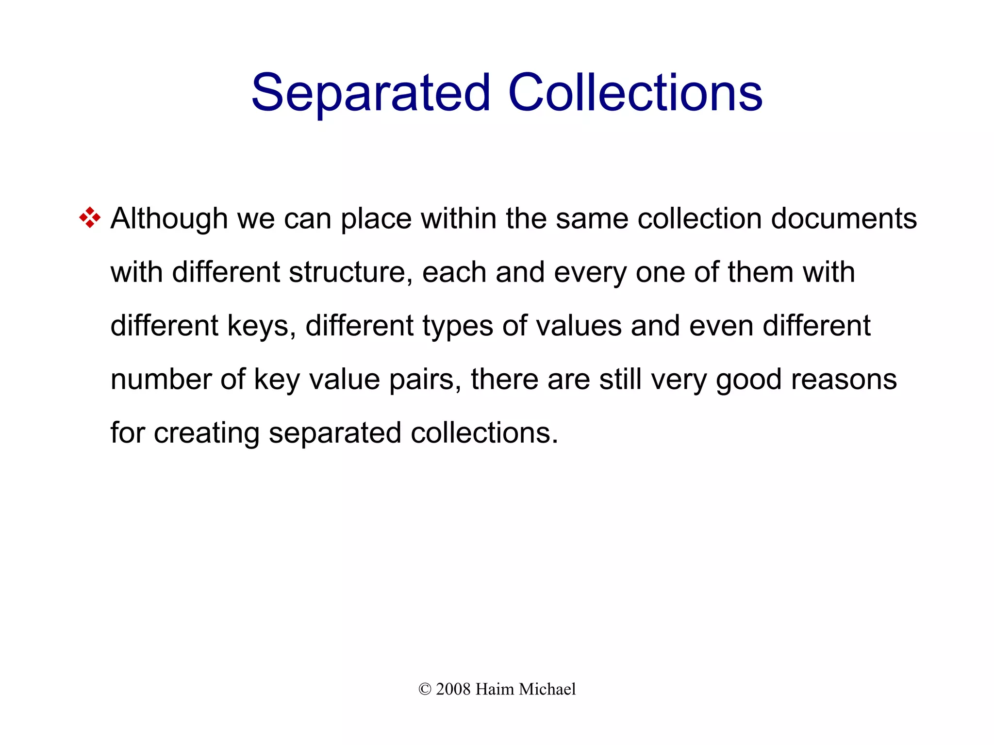 © 2008 Haim Michael Separated Collections  Although we can place within the same collection documents with different structure, each and every one of them with different keys, different types of values and even different number of key value pairs, there are still very good reasons for creating separated collections. 
