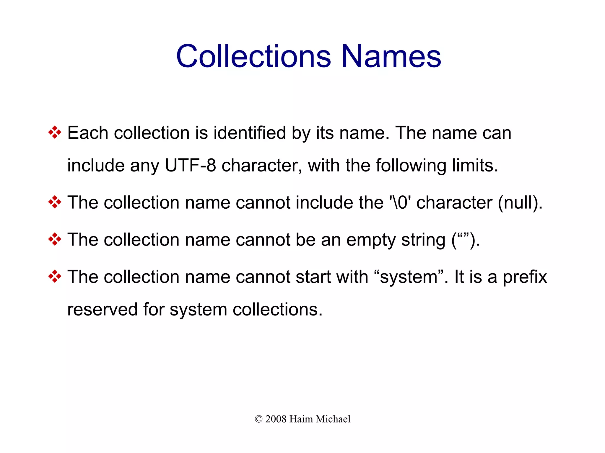 © 2008 Haim Michael Collections Names  Each collection is identified by its name. The name can include any UTF-8 character, with the following limits.  The collection name cannot include the '0' character (null).  The collection name cannot be an empty string (“”).  The collection name cannot start with “system”. It is a prefix reserved for system collections. 