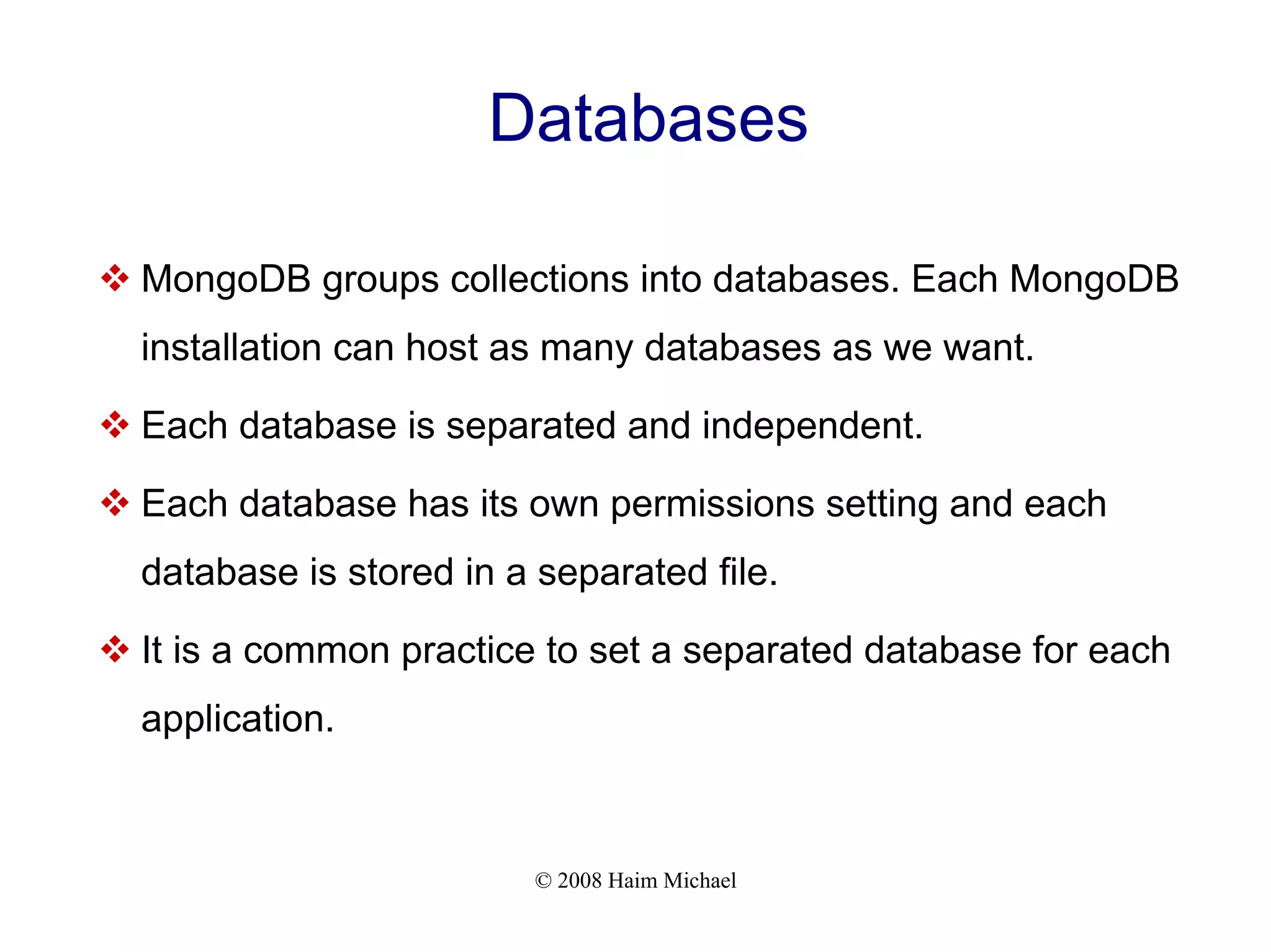 © 2008 Haim Michael Databases  MongoDB groups collections into databases. Each MongoDB installation can host as many databases as we want.  Each database is separated and independent.  Each database has its own permissions setting and each database is stored in a separated file.  It is a common practice to set a separated database for each application. 