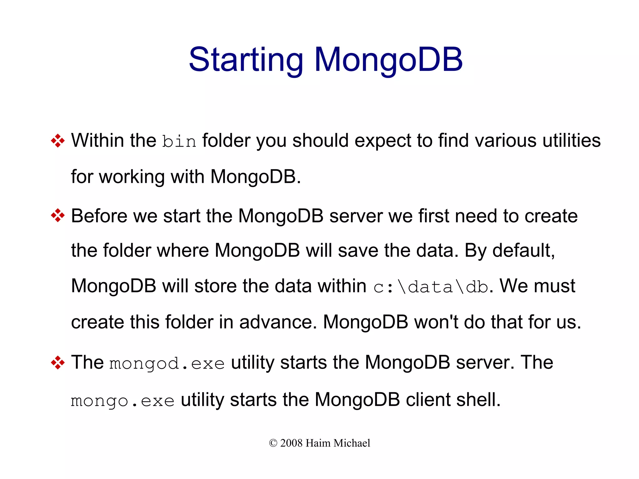 © 2008 Haim Michael Starting MongoDB  Within the bin folder you should expect to find various utilities for working with MongoDB.  Before we start the MongoDB server we first need to create the folder where MongoDB will save the data. By default, MongoDB will store the data within c:datadb. We must create this folder in advance. MongoDB won't do that for us.  The mongod.exe utility starts the MongoDB server. The mongo.exe utility starts the MongoDB client shell. 