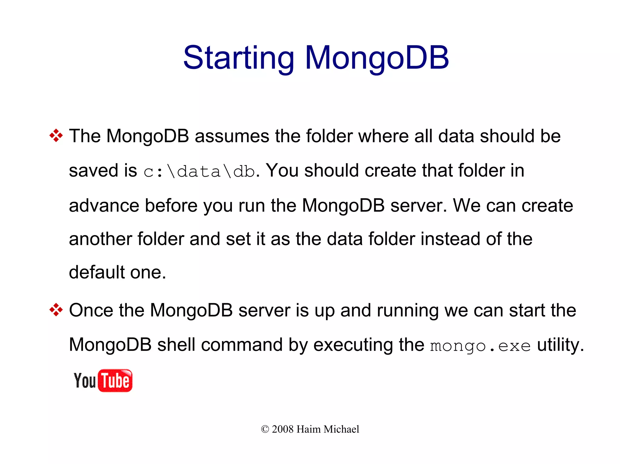 © 2008 Haim Michael Starting MongoDB  The MongoDB assumes the folder where all data should be saved is c:datadb. You should create that folder in advance before you run the MongoDB server. We can create another folder and set it as the data folder instead of the default one.  Once the MongoDB server is up and running we can start the MongoDB shell command by executing the mongo.exe utility. 