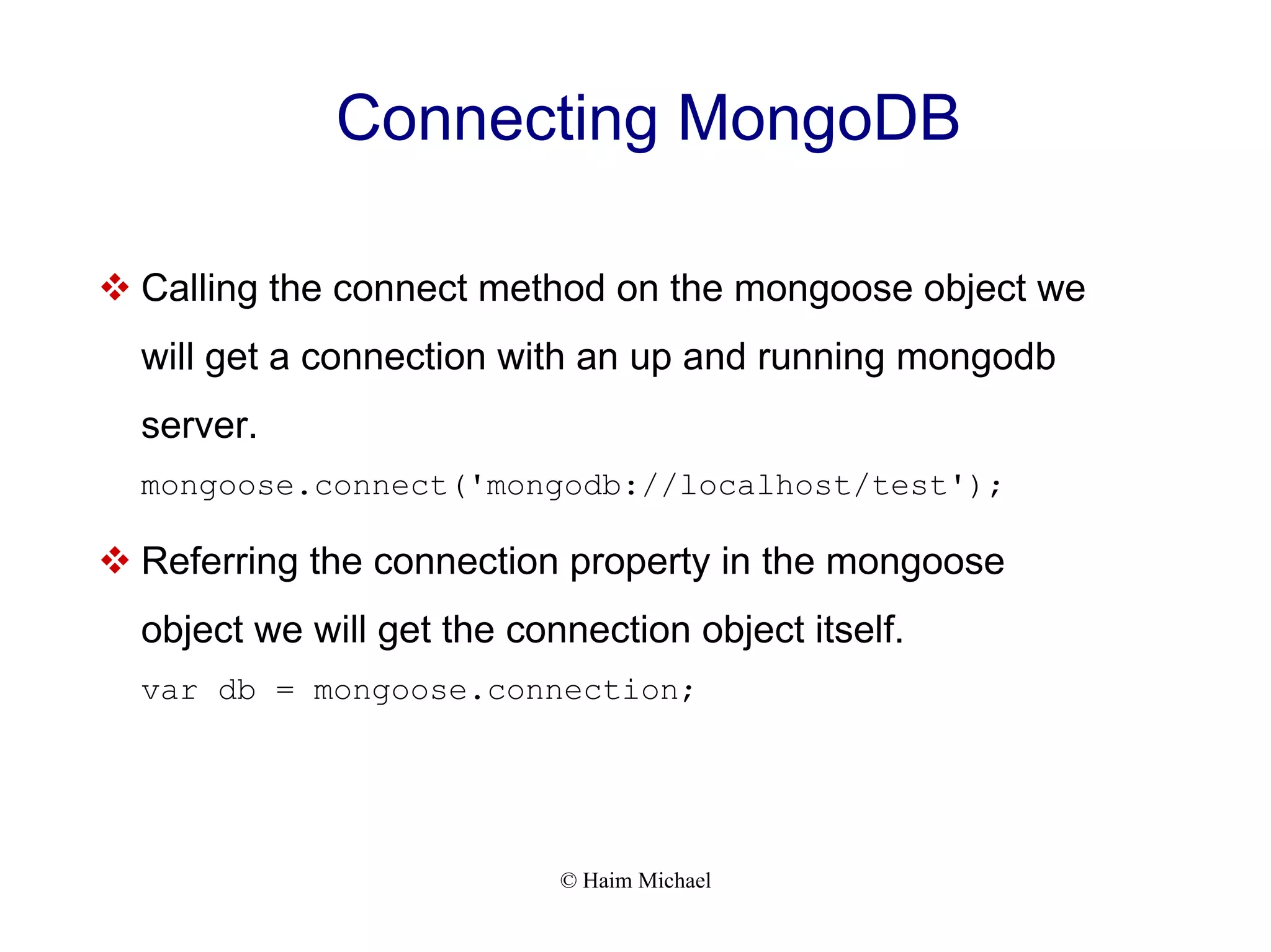 © Haim Michael Connecting MongoDB  Calling the connect method on the mongoose object we will get a connection with an up and running mongodb server. mongoose.connect('mongodb://localhost/test');  Referring the connection property in the mongoose object we will get the connection object itself. var db = mongoose.connection; 