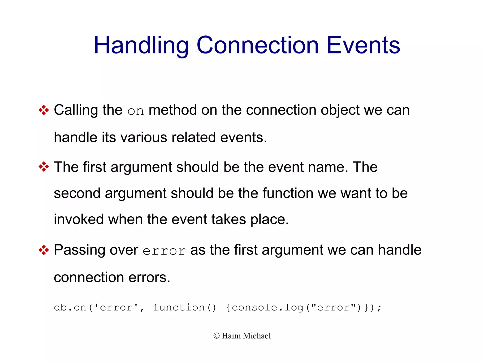 © Haim Michael Handling Connection Events  Calling the on method on the connection object we can handle its various related events.  The first argument should be the event name. The second argument should be the function we want to be invoked when the event takes place.  Passing over error as the first argument we can handle connection errors. db.on('error', function() {console.log("error")}); 