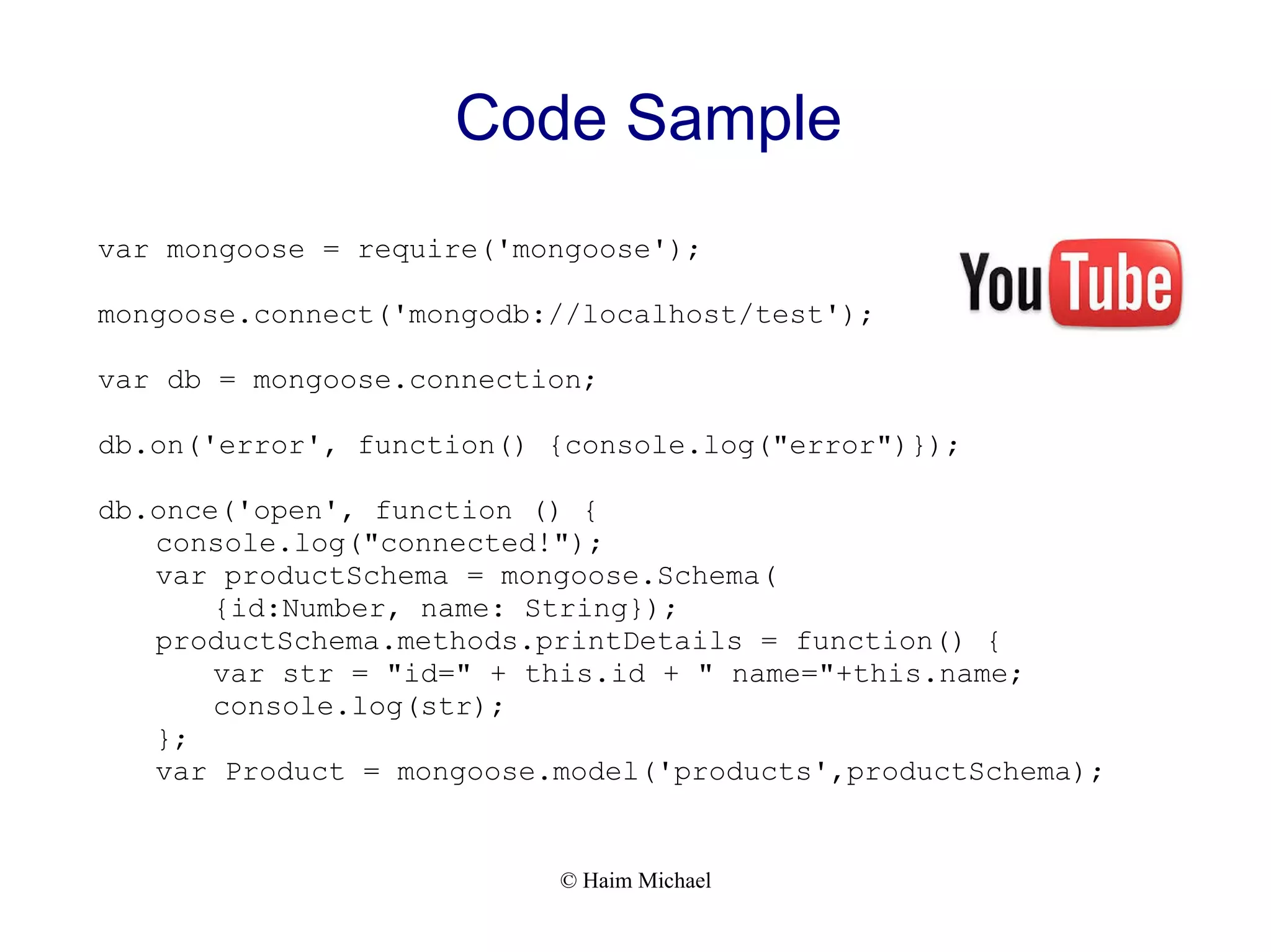 © Haim Michael Code Sample var mongoose = require('mongoose'); mongoose.connect('mongodb://localhost/test'); var db = mongoose.connection; db.on('error', function() {console.log("error")}); db.once('open', function () { console.log("connected!"); var productSchema = mongoose.Schema( {id:Number, name: String}); productSchema.methods.printDetails = function() { var str = "id=" + this.id + " name="+this.name; console.log(str); }; var Product = mongoose.model('products',productSchema); 