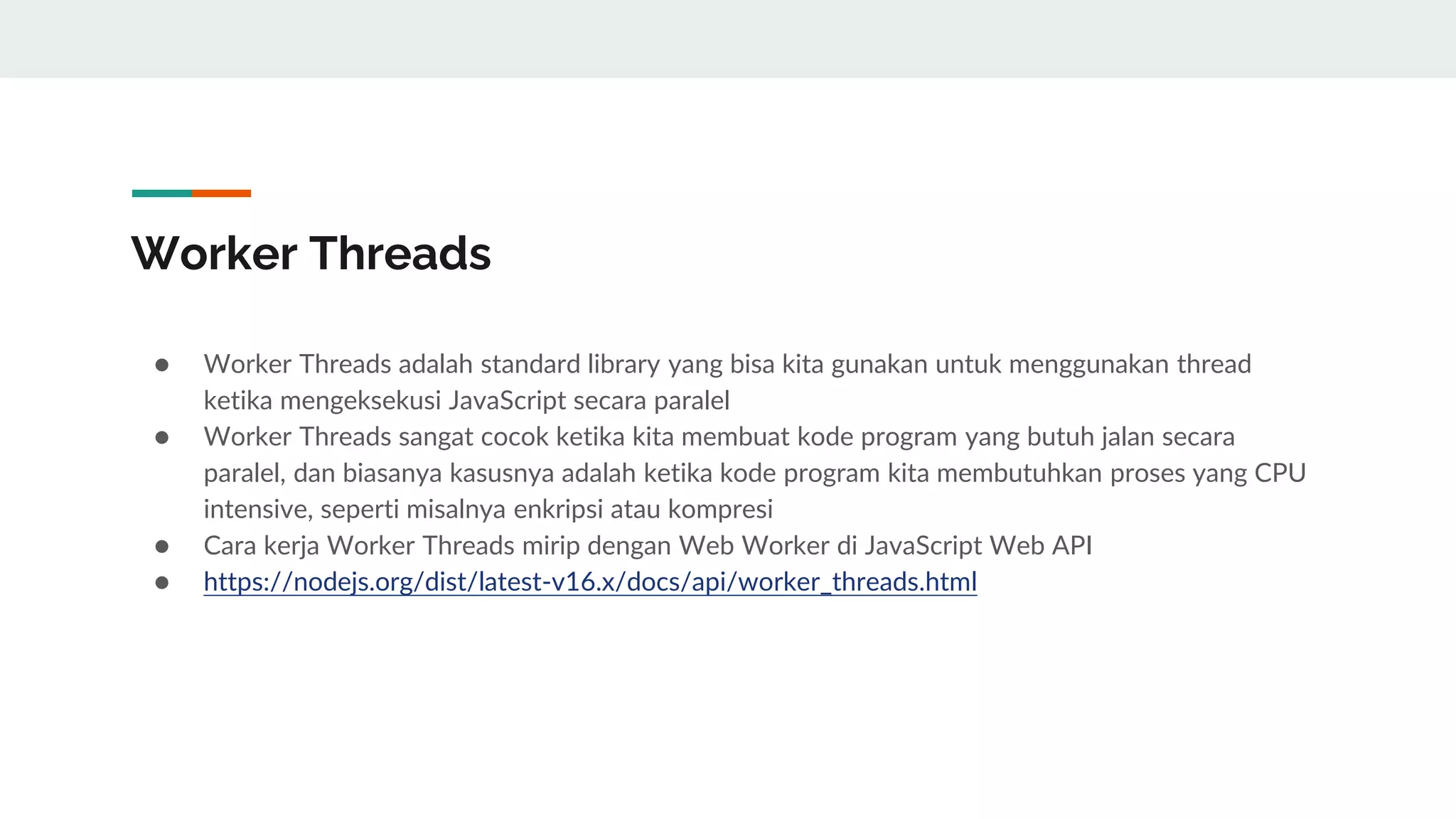 Worker Threads
● Worker Threads adalah standard library yang bisa kita gunakan untuk menggunakan thread
ketika mengeksekusi JavaScript secara paralel
● Worker Threads sangat cocok ketika kita membuat kode program yang butuh jalan secara
paralel, dan biasanya kasusnya adalah ketika kode program kita membutuhkan proses yang CPU
intensive, seperti misalnya enkripsi atau kompresi
● Cara kerja Worker Threads mirip dengan Web Worker di JavaScript Web API
● https://nodejs.org/dist/latest-v16.x/docs/api/worker_threads.html
 