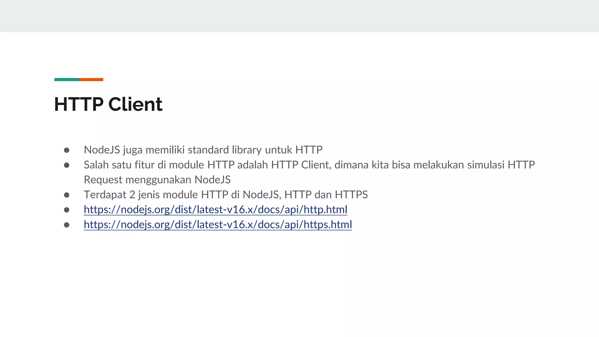 HTTP Client
● NodeJS juga memiliki standard library untuk HTTP
● Salah satu fitur di module HTTP adalah HTTP Client, dimana kita bisa melakukan simulasi HTTP
Request menggunakan NodeJS
● Terdapat 2 jenis module HTTP di NodeJS, HTTP dan HTTPS
● https://nodejs.org/dist/latest-v16.x/docs/api/http.html
● https://nodejs.org/dist/latest-v16.x/docs/api/https.html
 