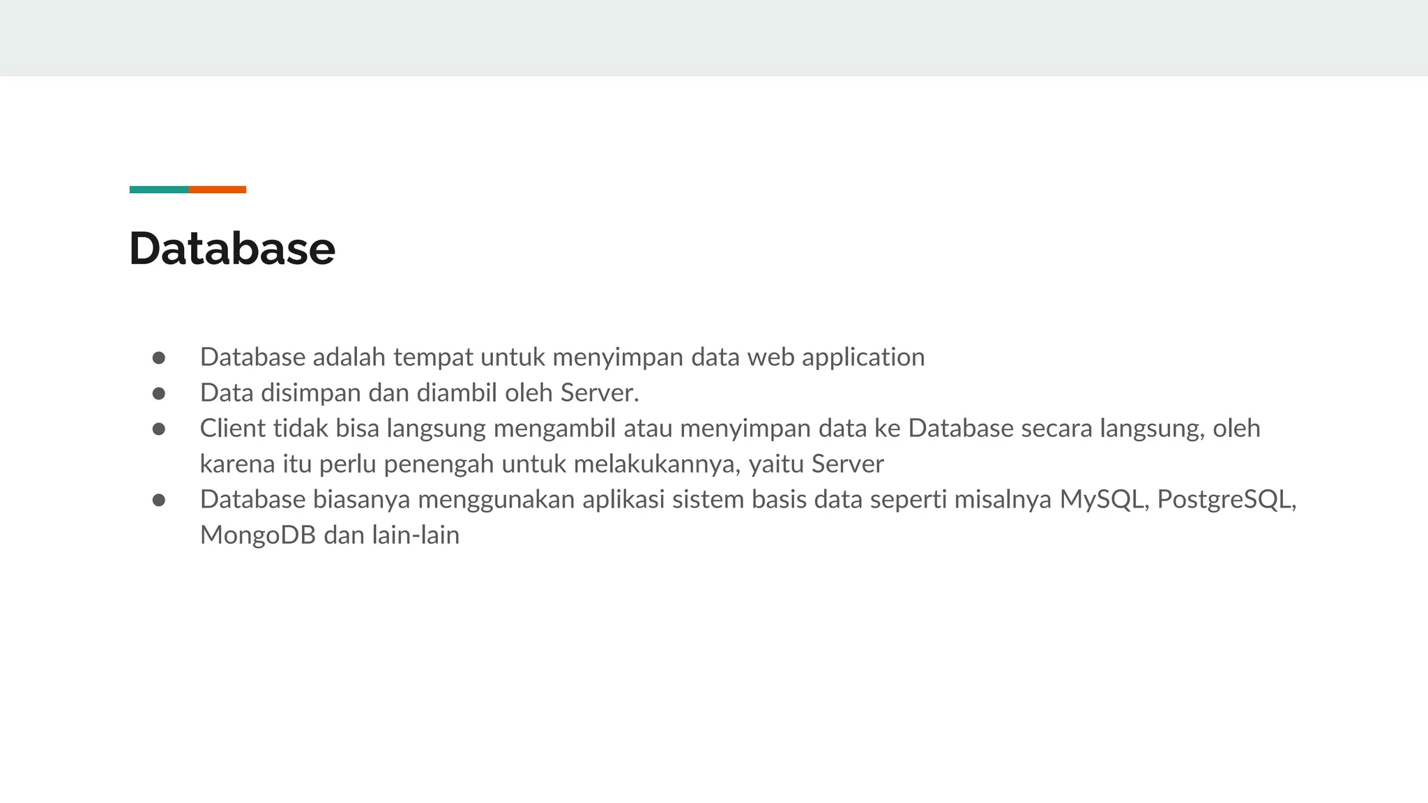 Database
● Database adalah tempat untuk menyimpan data web application
● Data disimpan dan diambil oleh Server.
● Client tidak bisa langsung mengambil atau menyimpan data ke Database secara langsung, oleh
karena itu perlu penengah untuk melakukannya, yaitu Server
● Database biasanya menggunakan aplikasi sistem basis data seperti misalnya MySQL, PostgreSQL,
MongoDB dan lain-lain
 
