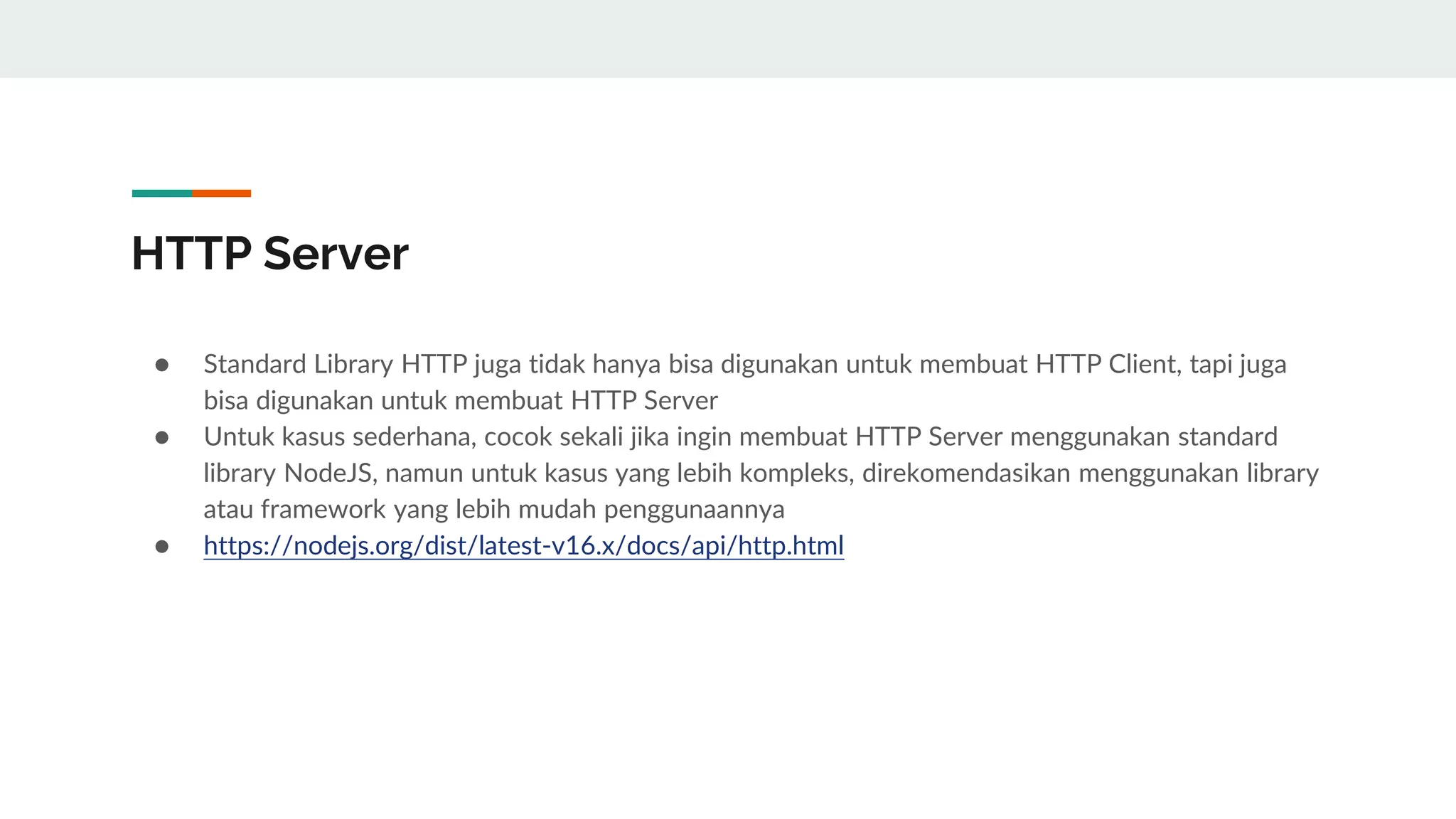 HTTP Server
● Standard Library HTTP juga tidak hanya bisa digunakan untuk membuat HTTP Client, tapi juga
bisa digunakan untuk membuat HTTP Server
● Untuk kasus sederhana, cocok sekali jika ingin membuat HTTP Server menggunakan standard
library NodeJS, namun untuk kasus yang lebih kompleks, direkomendasikan menggunakan library
atau framework yang lebih mudah penggunaannya
● https://nodejs.org/dist/latest-v16.x/docs/api/http.html
 