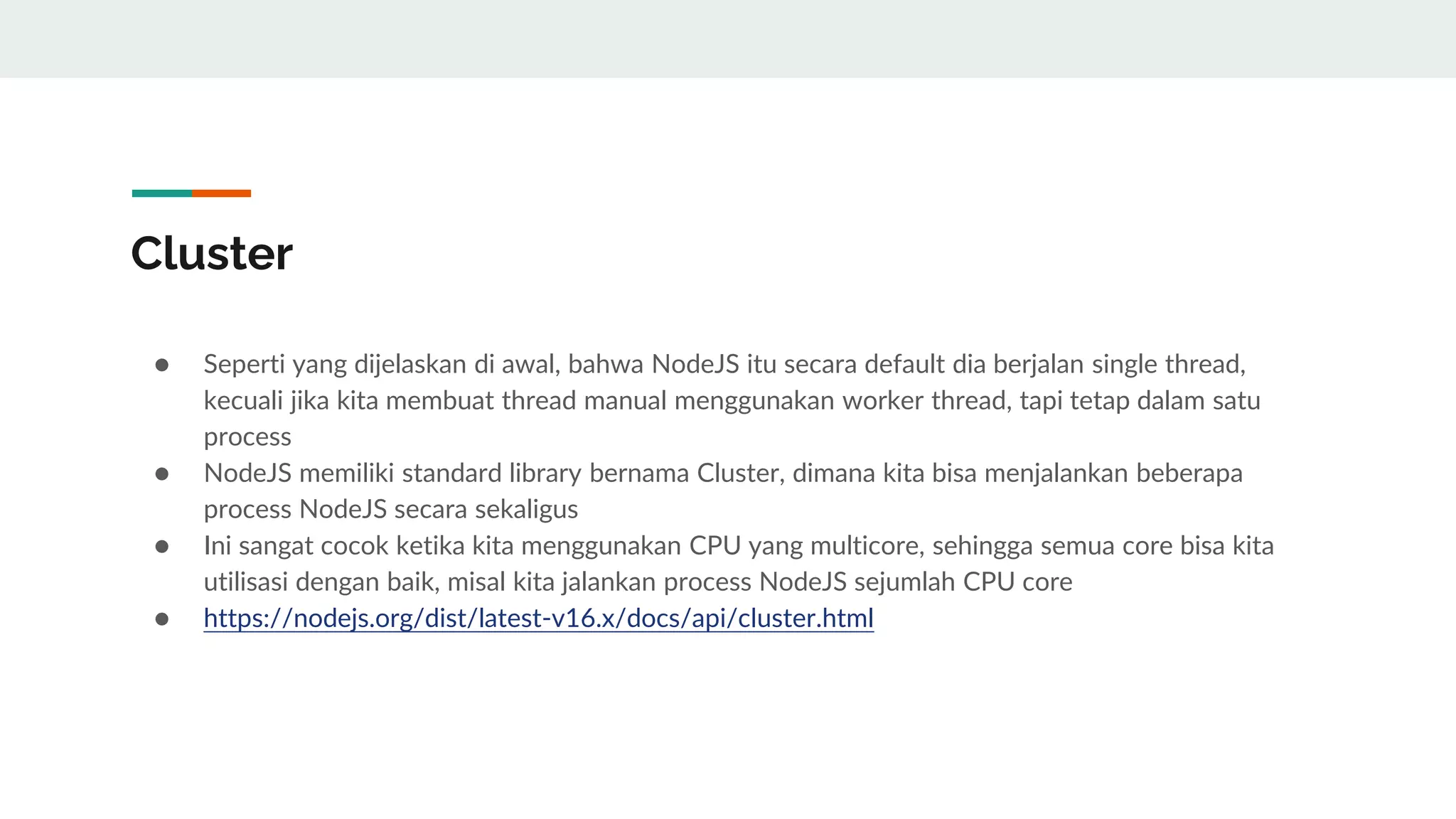 Cluster
● Seperti yang dijelaskan di awal, bahwa NodeJS itu secara default dia berjalan single thread,
kecuali jika kita membuat thread manual menggunakan worker thread, tapi tetap dalam satu
process
● NodeJS memiliki standard library bernama Cluster, dimana kita bisa menjalankan beberapa
process NodeJS secara sekaligus
● Ini sangat cocok ketika kita menggunakan CPU yang multicore, sehingga semua core bisa kita
utilisasi dengan baik, misal kita jalankan process NodeJS sejumlah CPU core
● https://nodejs.org/dist/latest-v16.x/docs/api/cluster.html
 