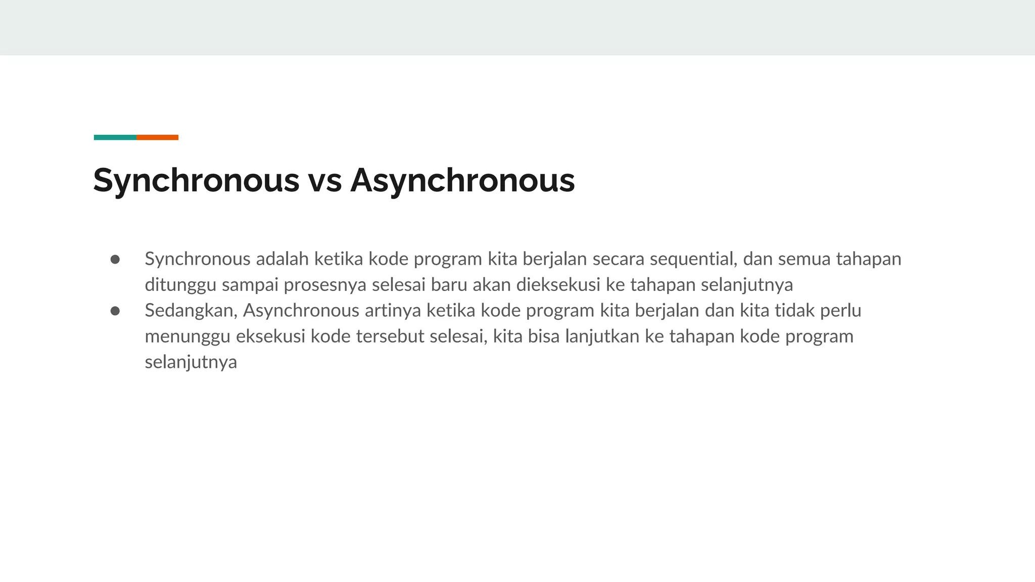 Synchronous vs Asynchronous
● Synchronous adalah ketika kode program kita berjalan secara sequential, dan semua tahapan
ditunggu sampai prosesnya selesai baru akan dieksekusi ke tahapan selanjutnya
● Sedangkan, Asynchronous artinya ketika kode program kita berjalan dan kita tidak perlu
menunggu eksekusi kode tersebut selesai, kita bisa lanjutkan ke tahapan kode program
selanjutnya
 