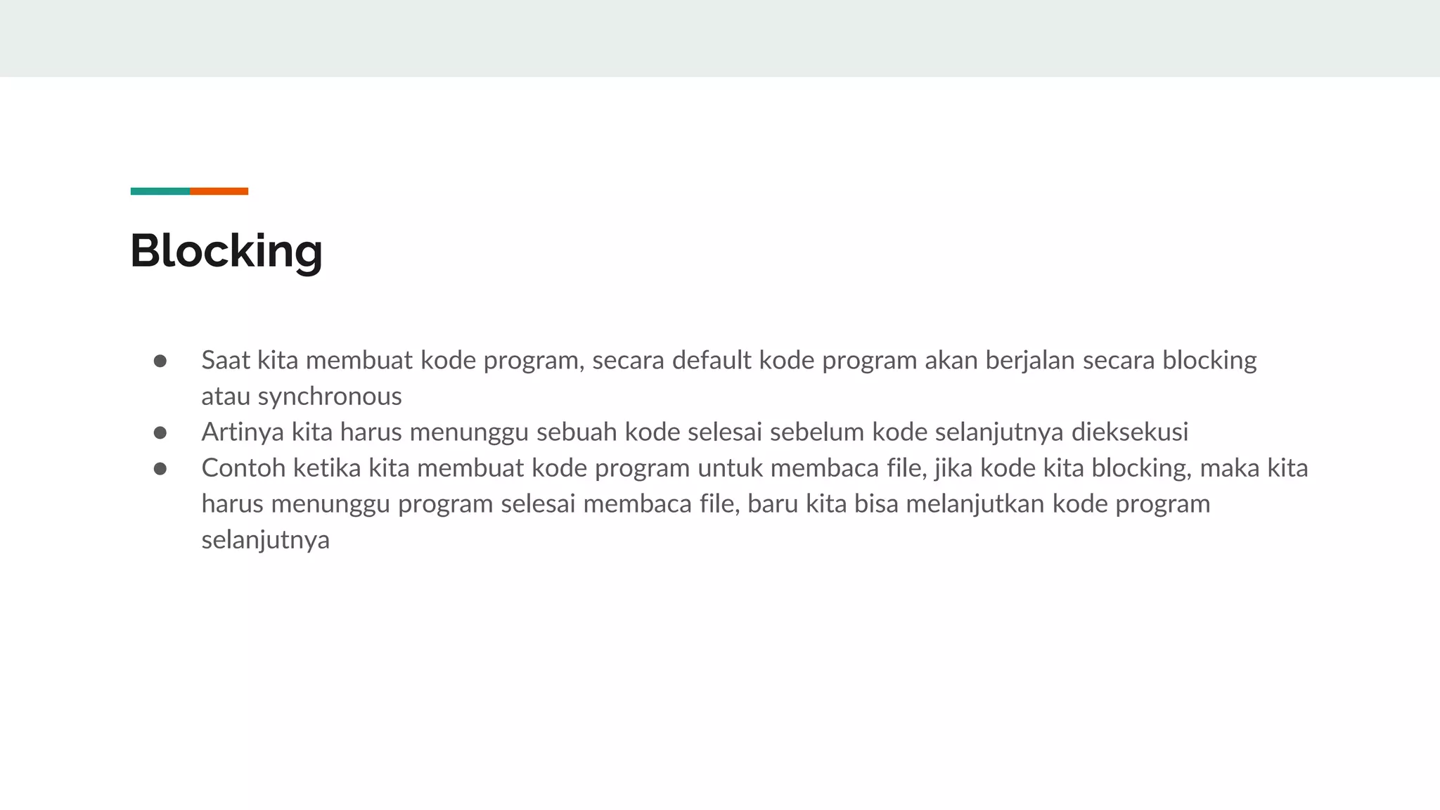 Blocking
● Saat kita membuat kode program, secara default kode program akan berjalan secara blocking
atau synchronous
● Artinya kita harus menunggu sebuah kode selesai sebelum kode selanjutnya dieksekusi
● Contoh ketika kita membuat kode program untuk membaca file, jika kode kita blocking, maka kita
harus menunggu program selesai membaca file, baru kita bisa melanjutkan kode program
selanjutnya
 