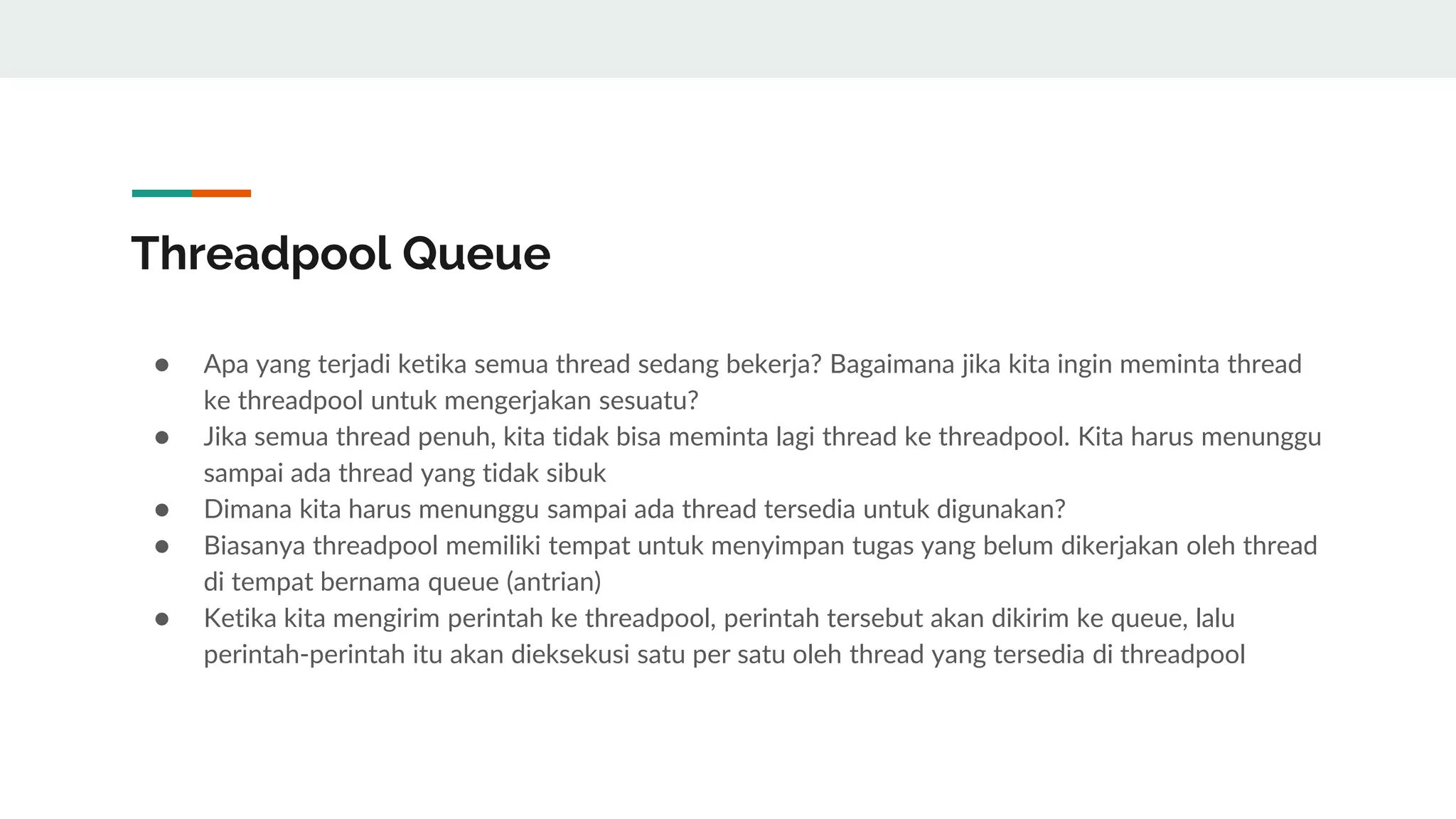 Threadpool Queue
● Apa yang terjadi ketika semua thread sedang bekerja? Bagaimana jika kita ingin meminta thread
ke threadpool untuk mengerjakan sesuatu?
● Jika semua thread penuh, kita tidak bisa meminta lagi thread ke threadpool. Kita harus menunggu
sampai ada thread yang tidak sibuk
● Dimana kita harus menunggu sampai ada thread tersedia untuk digunakan?
● Biasanya threadpool memiliki tempat untuk menyimpan tugas yang belum dikerjakan oleh thread
di tempat bernama queue (antrian)
● Ketika kita mengirim perintah ke threadpool, perintah tersebut akan dikirim ke queue, lalu
perintah-perintah itu akan dieksekusi satu per satu oleh thread yang tersedia di threadpool
 