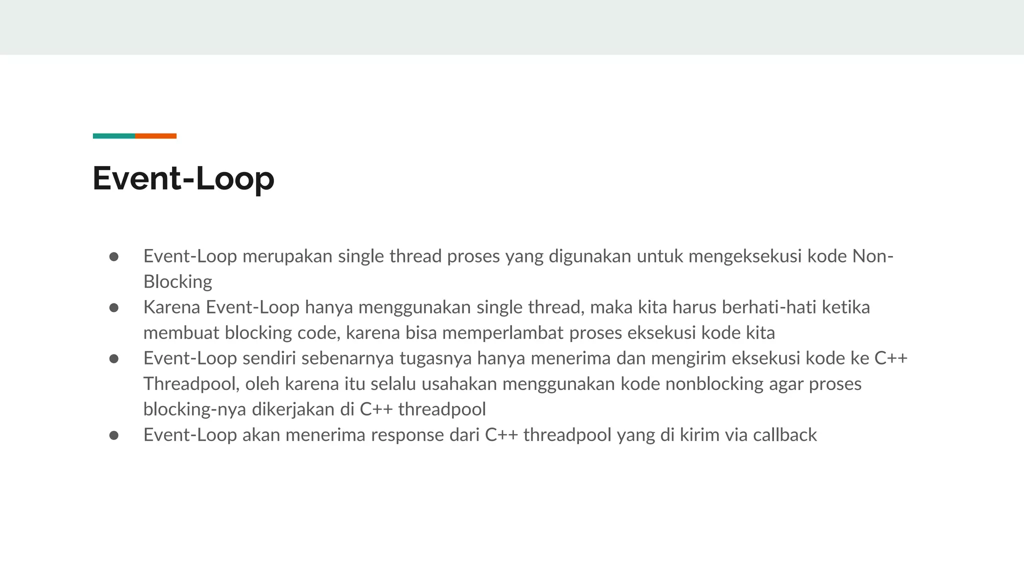Event-Loop
● Event-Loop merupakan single thread proses yang digunakan untuk mengeksekusi kode Non-
Blocking
● Karena Event-Loop hanya menggunakan single thread, maka kita harus berhati-hati ketika
membuat blocking code, karena bisa memperlambat proses eksekusi kode kita
● Event-Loop sendiri sebenarnya tugasnya hanya menerima dan mengirim eksekusi kode ke C++
Threadpool, oleh karena itu selalu usahakan menggunakan kode nonblocking agar proses
blocking-nya dikerjakan di C++ threadpool
● Event-Loop akan menerima response dari C++ threadpool yang di kirim via callback
 