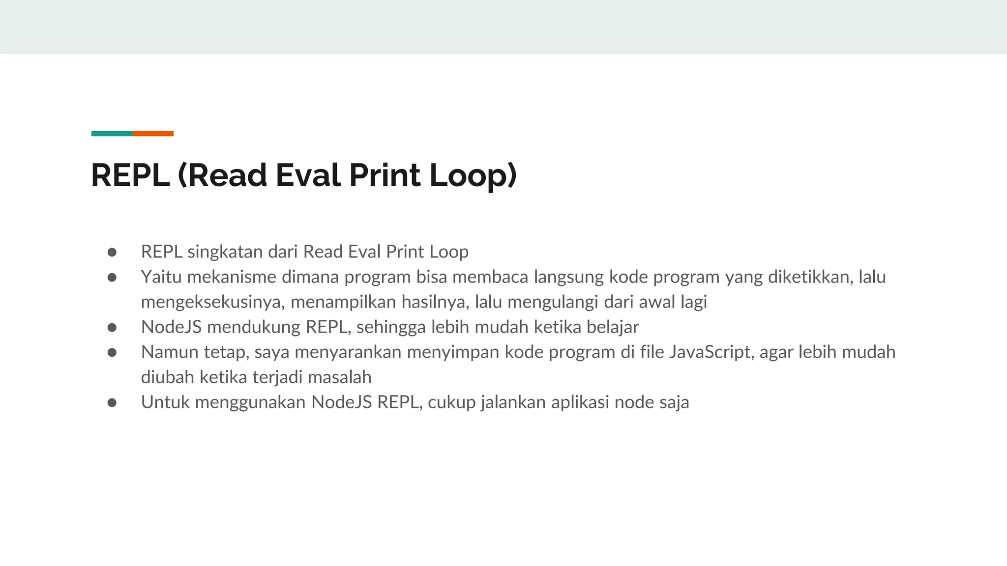 REPL (Read Eval Print Loop)
● REPL singkatan dari Read Eval Print Loop
● Yaitu mekanisme dimana program bisa membaca langsung kode program yang diketikkan, lalu
mengeksekusinya, menampilkan hasilnya, lalu mengulangi dari awal lagi
● NodeJS mendukung REPL, sehingga lebih mudah ketika belajar
● Namun tetap, saya menyarankan menyimpan kode program di file JavaScript, agar lebih mudah
diubah ketika terjadi masalah
● Untuk menggunakan NodeJS REPL, cukup jalankan aplikasi node saja
 