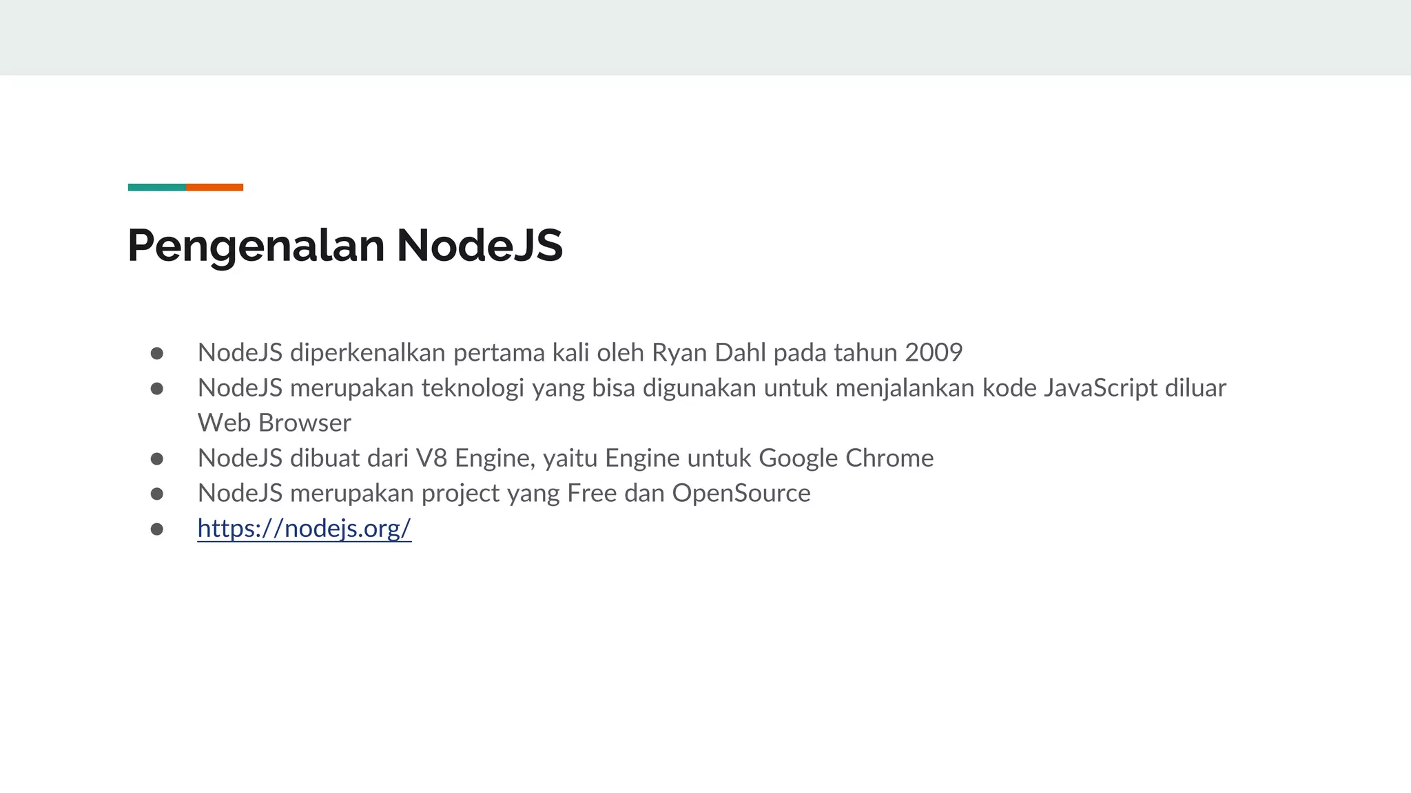 Pengenalan NodeJS
● NodeJS diperkenalkan pertama kali oleh Ryan Dahl pada tahun 2009
● NodeJS merupakan teknologi yang bisa digunakan untuk menjalankan kode JavaScript diluar
Web Browser
● NodeJS dibuat dari V8 Engine, yaitu Engine untuk Google Chrome
● NodeJS merupakan project yang Free dan OpenSource
● https://nodejs.org/
 