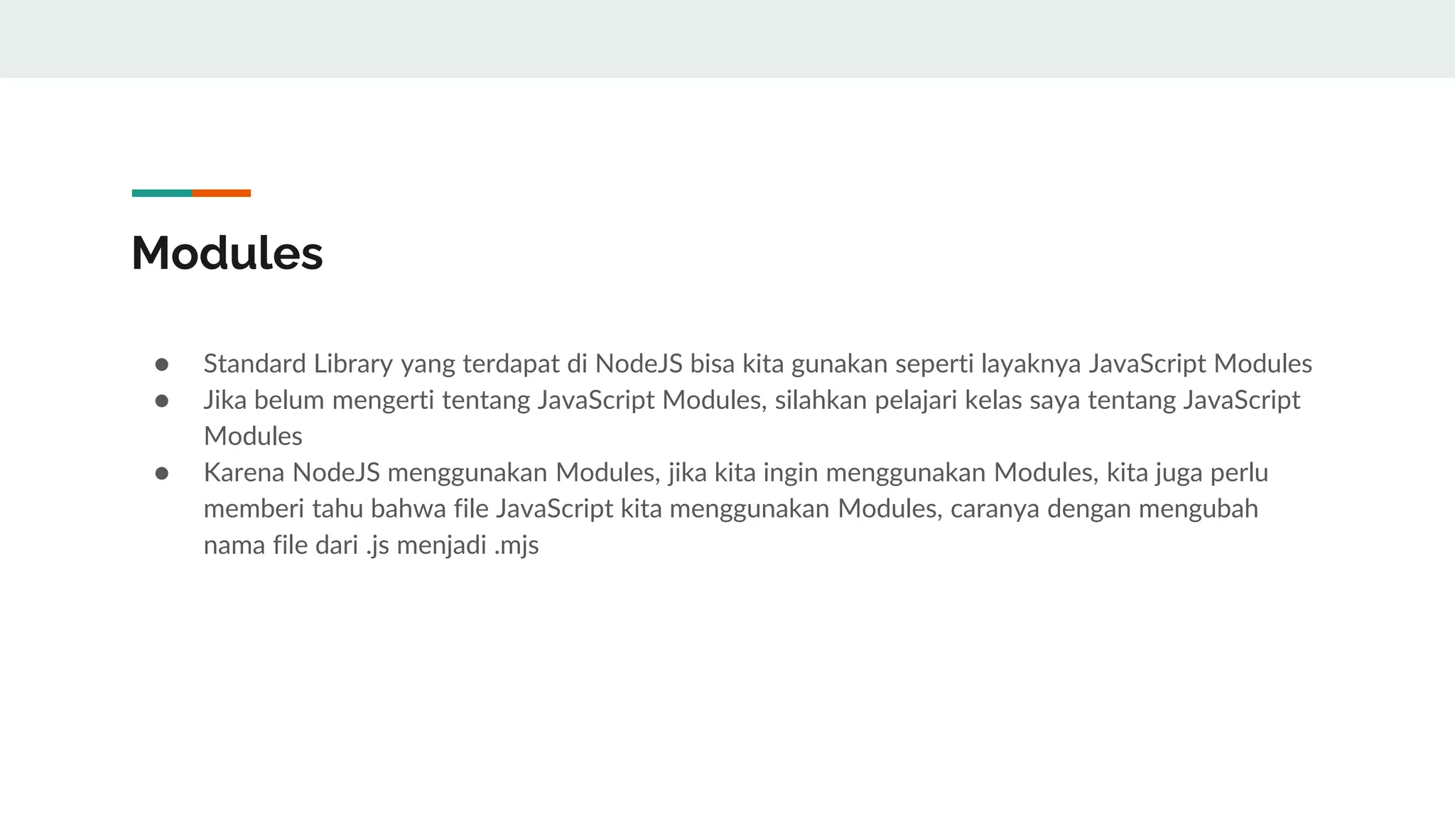 Modules
● Standard Library yang terdapat di NodeJS bisa kita gunakan seperti layaknya JavaScript Modules
● Jika belum mengerti tentang JavaScript Modules, silahkan pelajari kelas saya tentang JavaScript
Modules
● Karena NodeJS menggunakan Modules, jika kita ingin menggunakan Modules, kita juga perlu
memberi tahu bahwa file JavaScript kita menggunakan Modules, caranya dengan mengubah
nama file dari .js menjadi .mjs
 