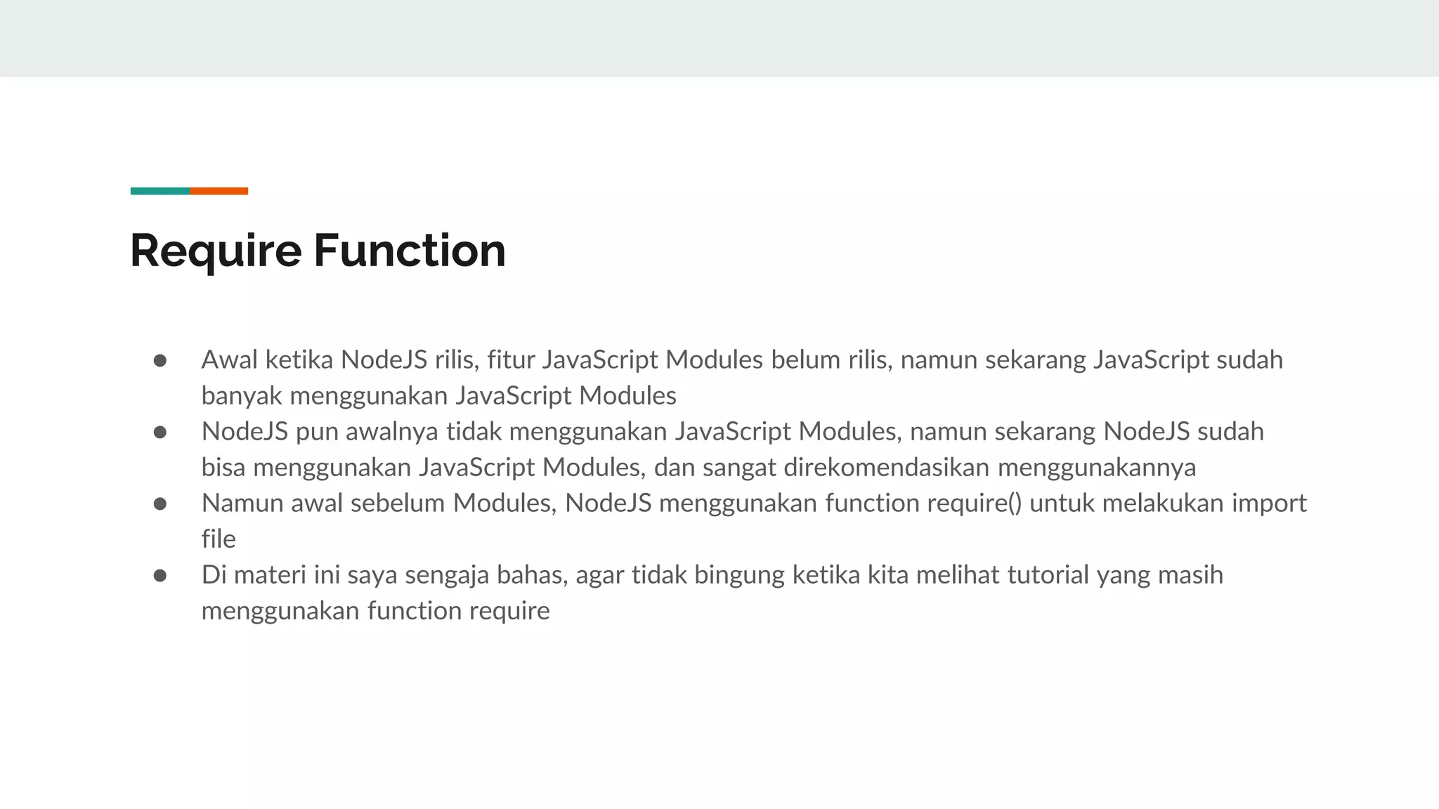 Require Function
● Awal ketika NodeJS rilis, fitur JavaScript Modules belum rilis, namun sekarang JavaScript sudah
banyak menggunakan JavaScript Modules
● NodeJS pun awalnya tidak menggunakan JavaScript Modules, namun sekarang NodeJS sudah
bisa menggunakan JavaScript Modules, dan sangat direkomendasikan menggunakannya
● Namun awal sebelum Modules, NodeJS menggunakan function require() untuk melakukan import
file
● Di materi ini saya sengaja bahas, agar tidak bingung ketika kita melihat tutorial yang masih
menggunakan function require
 