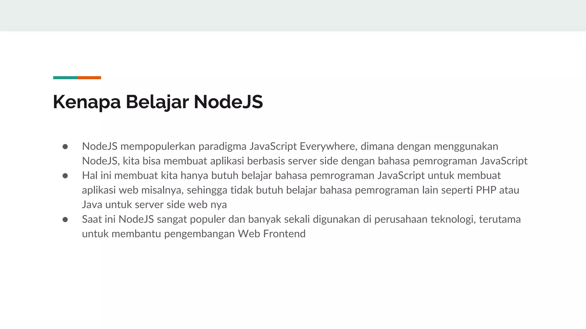 Kenapa Belajar NodeJS
● NodeJS mempopulerkan paradigma JavaScript Everywhere, dimana dengan menggunakan
NodeJS, kita bisa membuat aplikasi berbasis server side dengan bahasa pemrograman JavaScript
● Hal ini membuat kita hanya butuh belajar bahasa pemrograman JavaScript untuk membuat
aplikasi web misalnya, sehingga tidak butuh belajar bahasa pemrograman lain seperti PHP atau
Java untuk server side web nya
● Saat ini NodeJS sangat populer dan banyak sekali digunakan di perusahaan teknologi, terutama
untuk membantu pengembangan Web Frontend
 