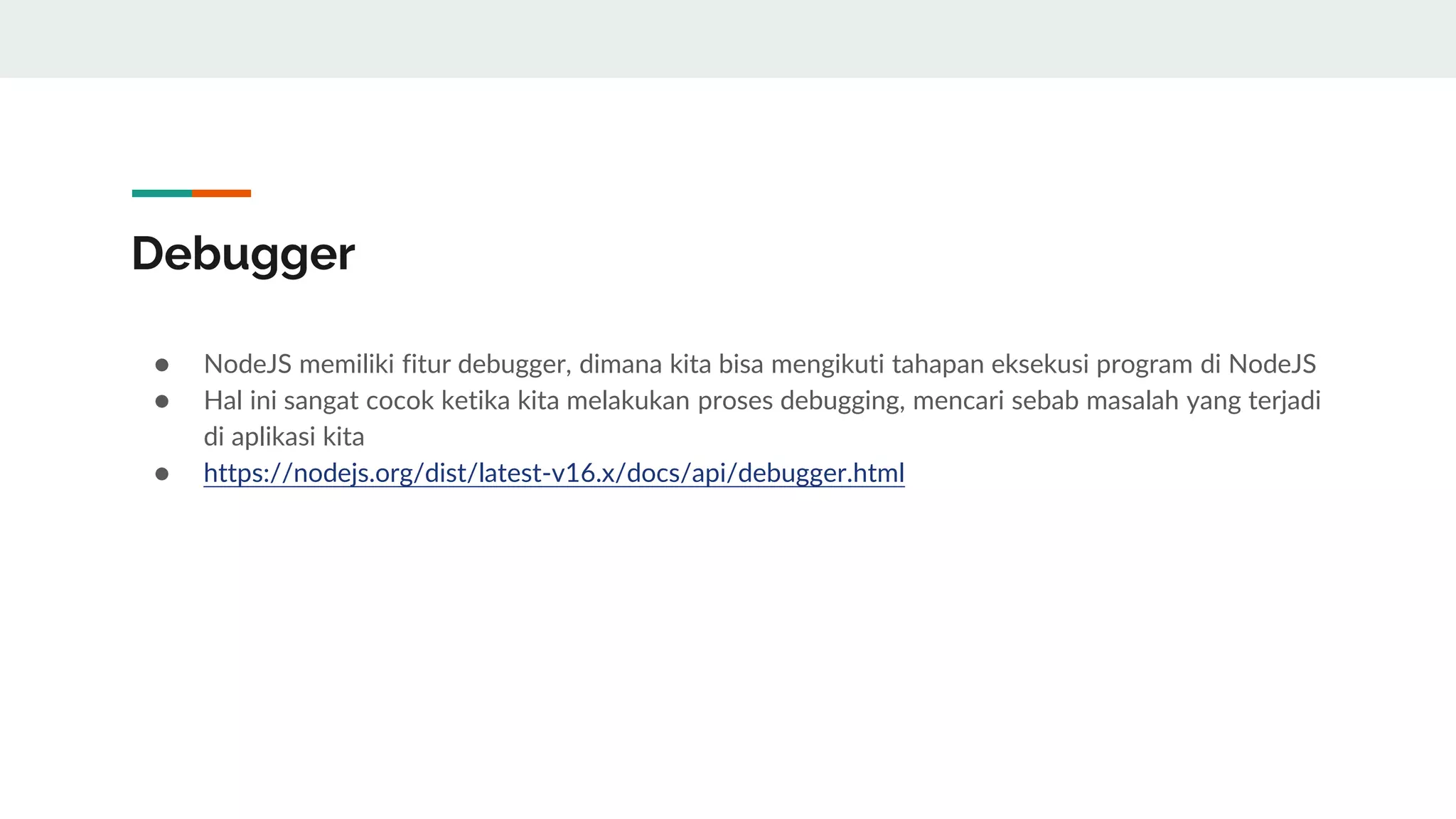 Debugger
● NodeJS memiliki fitur debugger, dimana kita bisa mengikuti tahapan eksekusi program di NodeJS
● Hal ini sangat cocok ketika kita melakukan proses debugging, mencari sebab masalah yang terjadi
di aplikasi kita
● https://nodejs.org/dist/latest-v16.x/docs/api/debugger.html
 