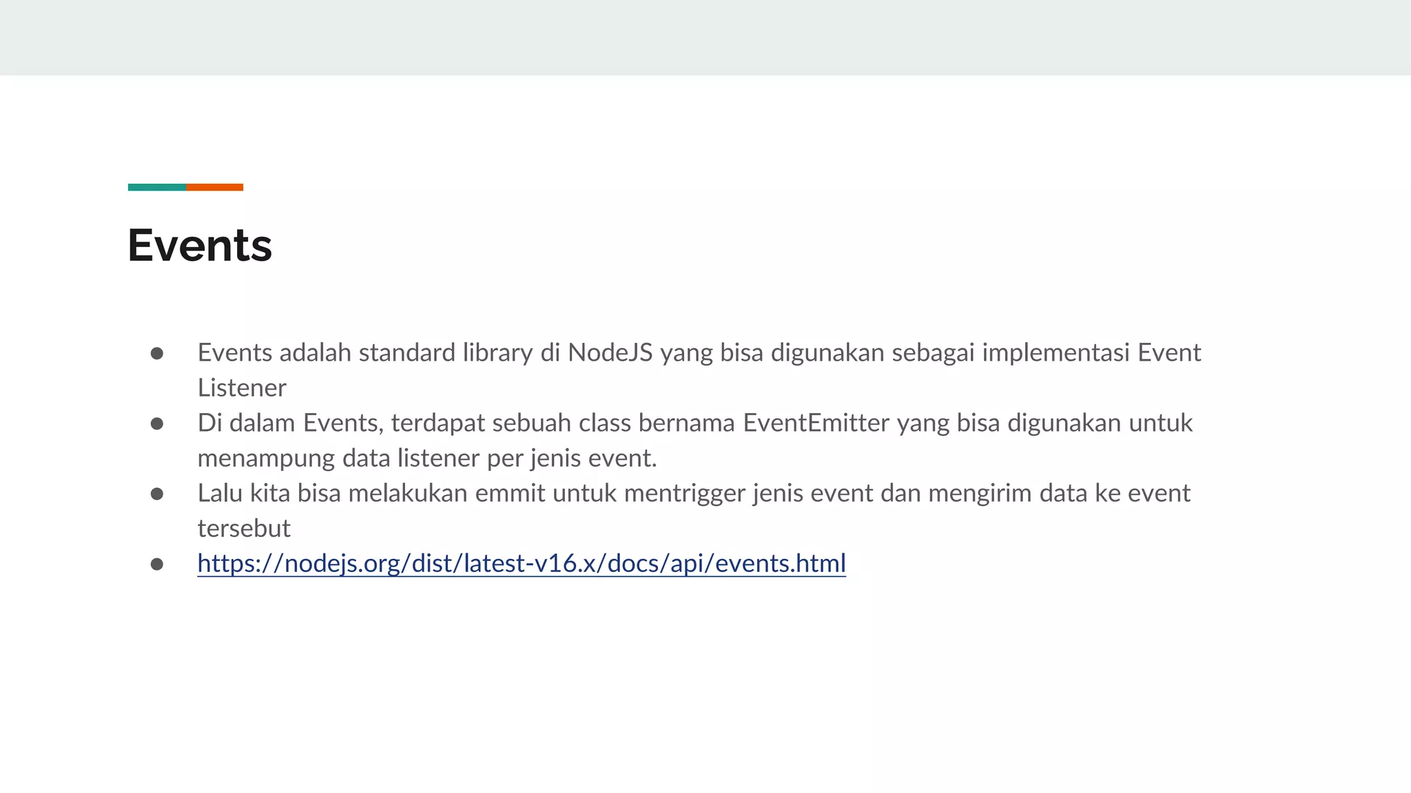 Events
● Events adalah standard library di NodeJS yang bisa digunakan sebagai implementasi Event
Listener
● Di dalam Events, terdapat sebuah class bernama EventEmitter yang bisa digunakan untuk
menampung data listener per jenis event.
● Lalu kita bisa melakukan emmit untuk mentrigger jenis event dan mengirim data ke event
tersebut
● https://nodejs.org/dist/latest-v16.x/docs/api/events.html
 