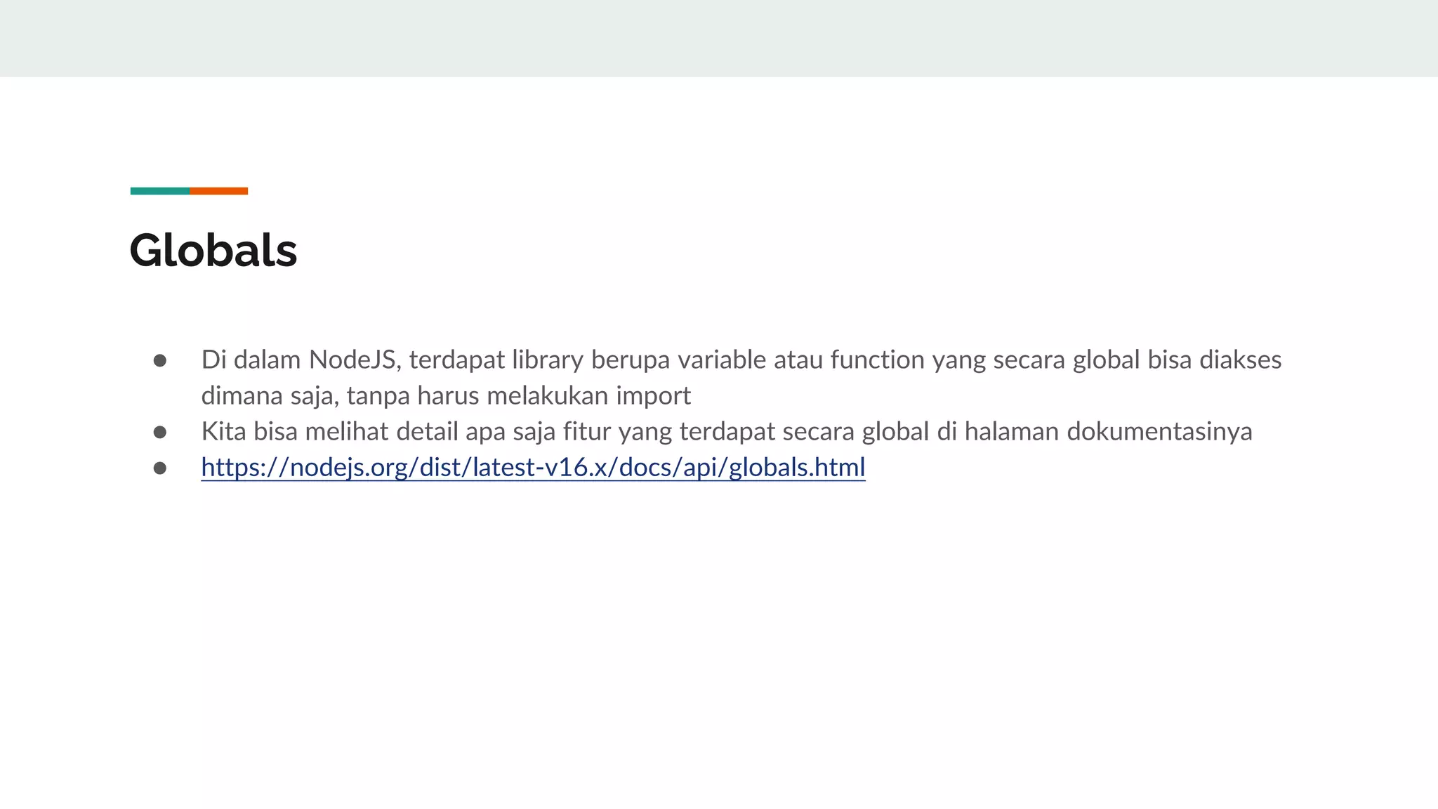 Globals
● Di dalam NodeJS, terdapat library berupa variable atau function yang secara global bisa diakses
dimana saja, tanpa harus melakukan import
● Kita bisa melihat detail apa saja fitur yang terdapat secara global di halaman dokumentasinya
● https://nodejs.org/dist/latest-v16.x/docs/api/globals.html
 