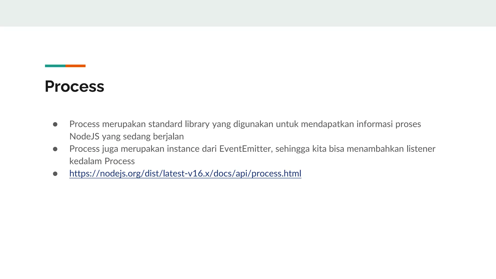 Process
● Process merupakan standard library yang digunakan untuk mendapatkan informasi proses
NodeJS yang sedang berjalan
● Process juga merupakan instance dari EventEmitter, sehingga kita bisa menambahkan listener
kedalam Process
● https://nodejs.org/dist/latest-v16.x/docs/api/process.html
 