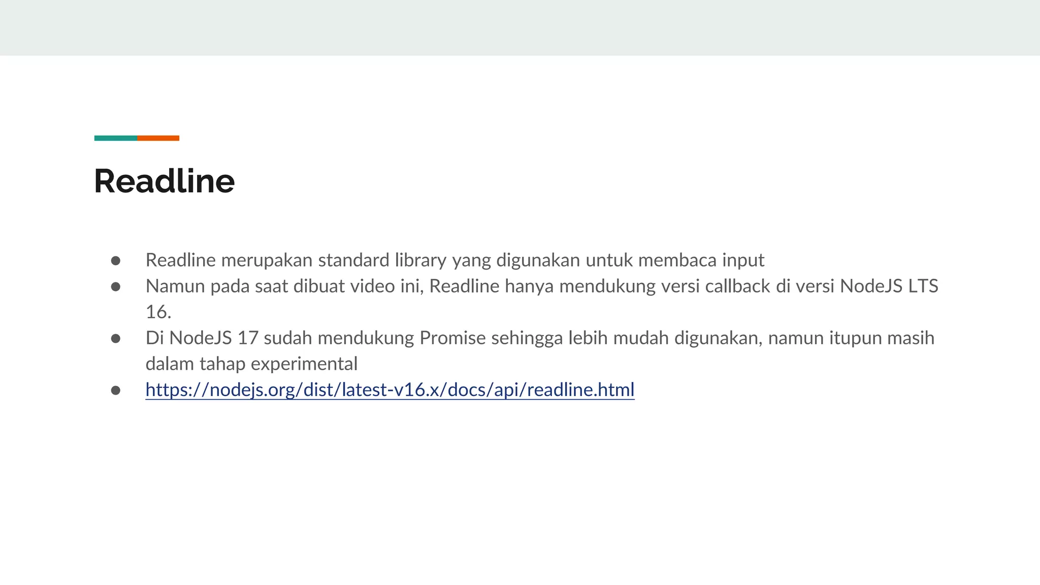 Readline
● Readline merupakan standard library yang digunakan untuk membaca input
● Namun pada saat dibuat video ini, Readline hanya mendukung versi callback di versi NodeJS LTS
16.
● Di NodeJS 17 sudah mendukung Promise sehingga lebih mudah digunakan, namun itupun masih
dalam tahap experimental
● https://nodejs.org/dist/latest-v16.x/docs/api/readline.html
 