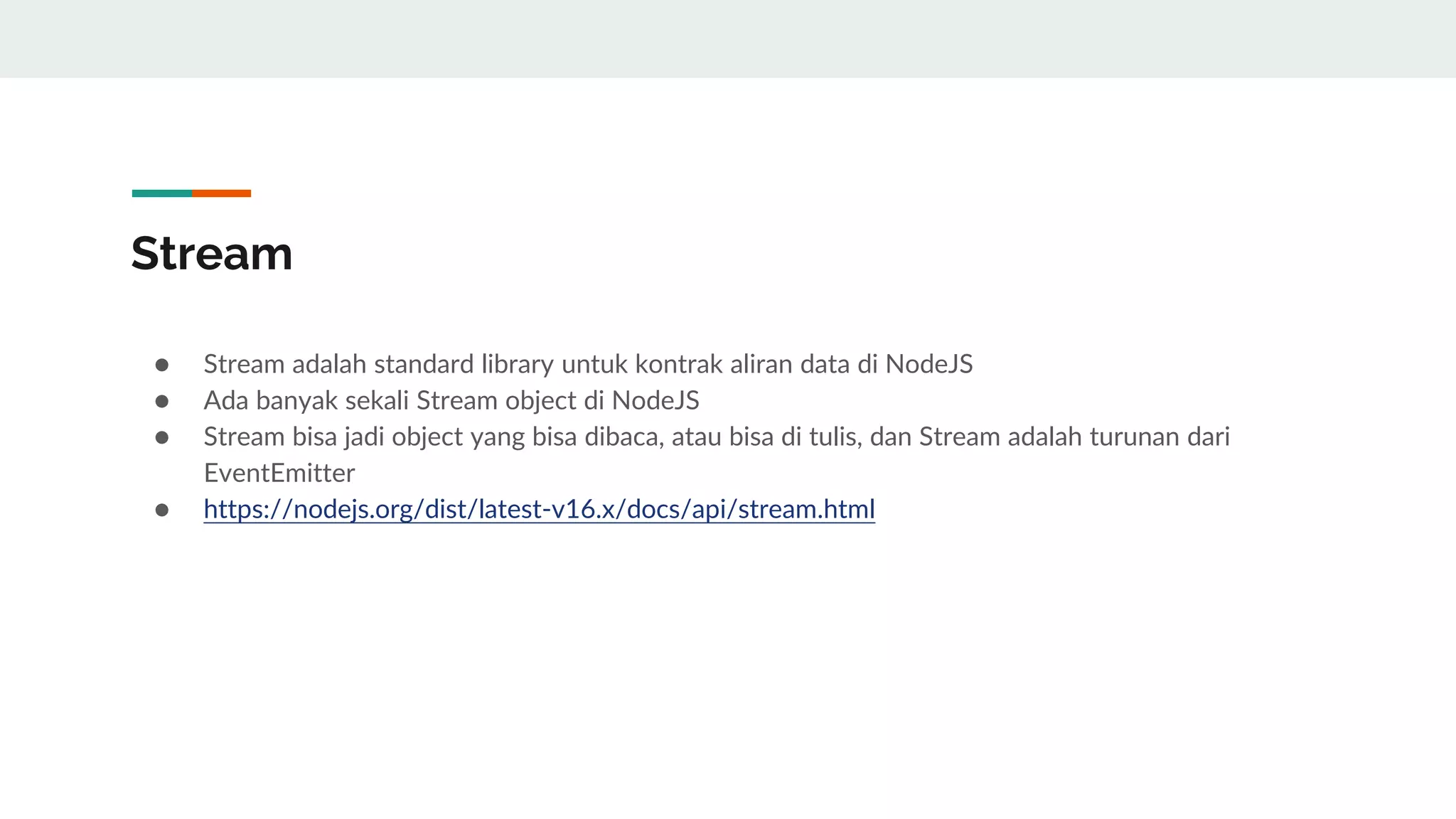 Stream
● Stream adalah standard library untuk kontrak aliran data di NodeJS
● Ada banyak sekali Stream object di NodeJS
● Stream bisa jadi object yang bisa dibaca, atau bisa di tulis, dan Stream adalah turunan dari
EventEmitter
● https://nodejs.org/dist/latest-v16.x/docs/api/stream.html
 