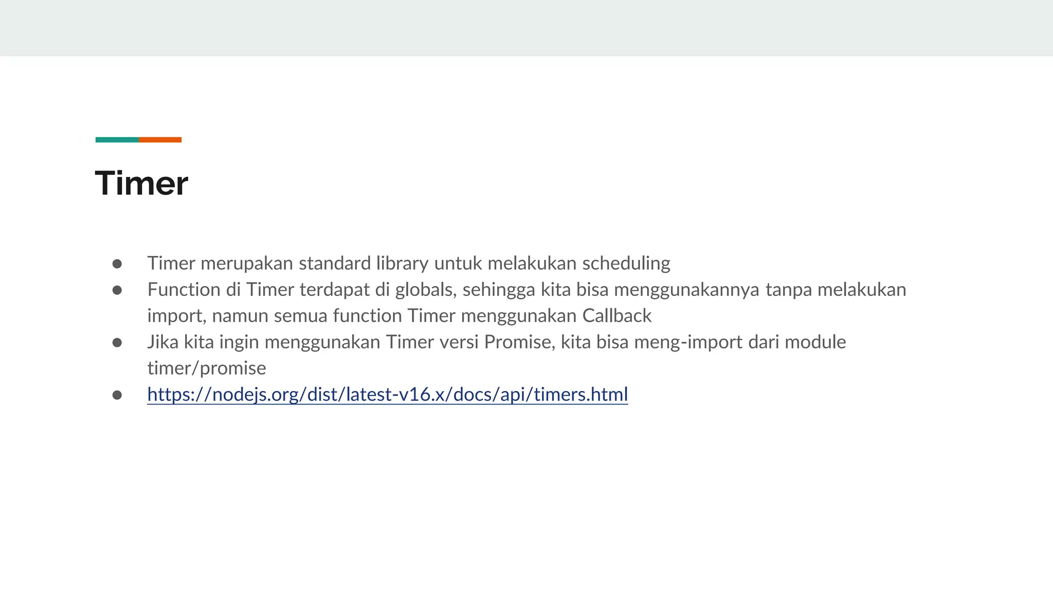 Timer
● Timer merupakan standard library untuk melakukan scheduling
● Function di Timer terdapat di globals, sehingga kita bisa menggunakannya tanpa melakukan
import, namun semua function Timer menggunakan Callback
● Jika kita ingin menggunakan Timer versi Promise, kita bisa meng-import dari module
timer/promise
● https://nodejs.org/dist/latest-v16.x/docs/api/timers.html
 
