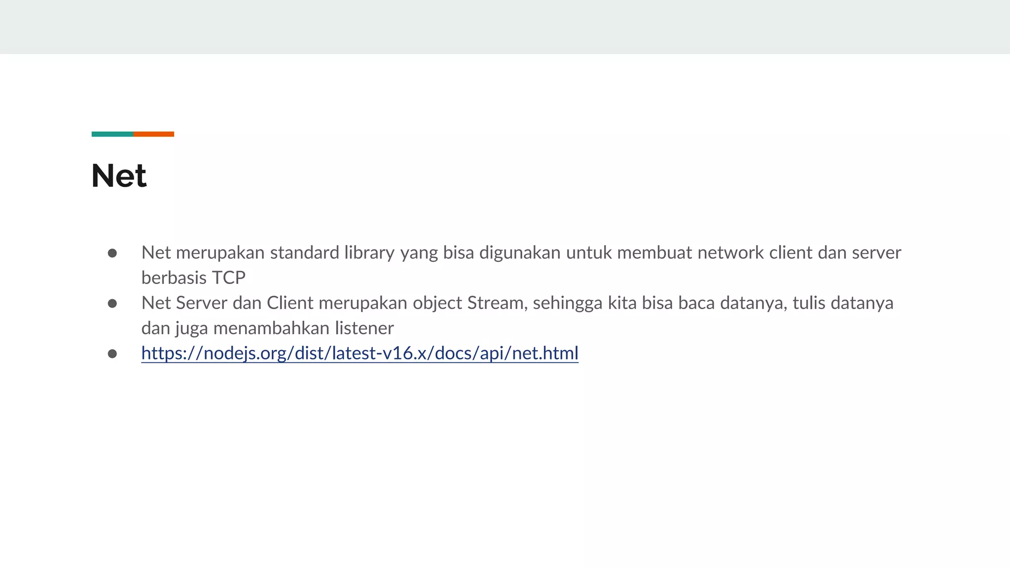 Net
● Net merupakan standard library yang bisa digunakan untuk membuat network client dan server
berbasis TCP
● Net Server dan Client merupakan object Stream, sehingga kita bisa baca datanya, tulis datanya
dan juga menambahkan listener
● https://nodejs.org/dist/latest-v16.x/docs/api/net.html
 