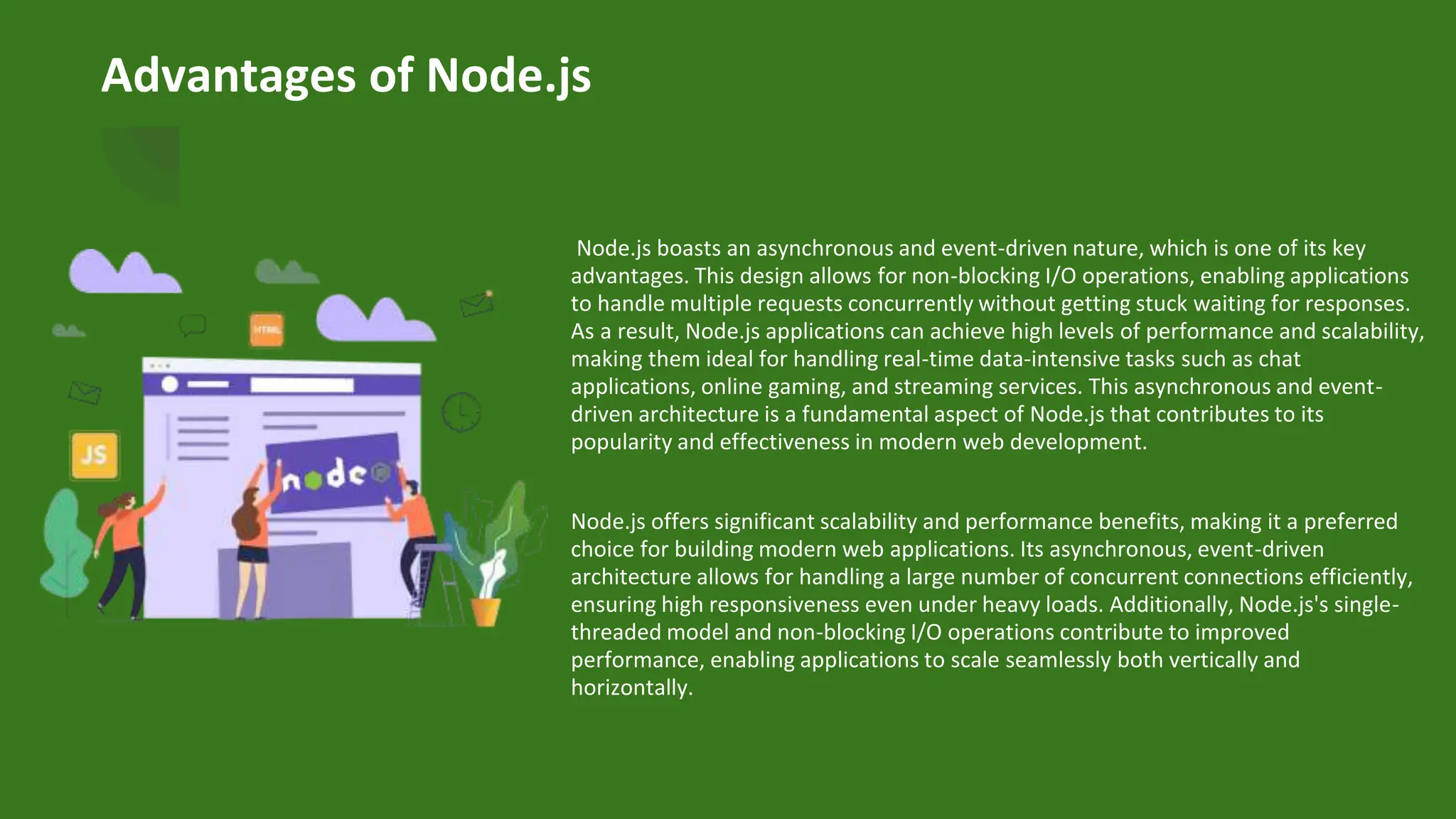 Advantages of Node.js
Node.js boasts an asynchronous and event-driven nature, which is one of its key
advantages. This design allows for non-blocking I/O operations, enabling applications
to handle multiple requests concurrently without getting stuck waiting for responses.
As a result, Node.js applications can achieve high levels of performance and scalability,
making them ideal for handling real-time data-intensive tasks such as chat
applications, online gaming, and streaming services. This asynchronous and event-
driven architecture is a fundamental aspect of Node.js that contributes to its
popularity and effectiveness in modern web development.
Node.js offers significant scalability and performance benefits, making it a preferred
choice for building modern web applications. Its asynchronous, event-driven
architecture allows for handling a large number of concurrent connections efficiently,
ensuring high responsiveness even under heavy loads. Additionally, Node.js's single-
threaded model and non-blocking I/O operations contribute to improved
performance, enabling applications to scale seamlessly both vertically and
horizontally.
 