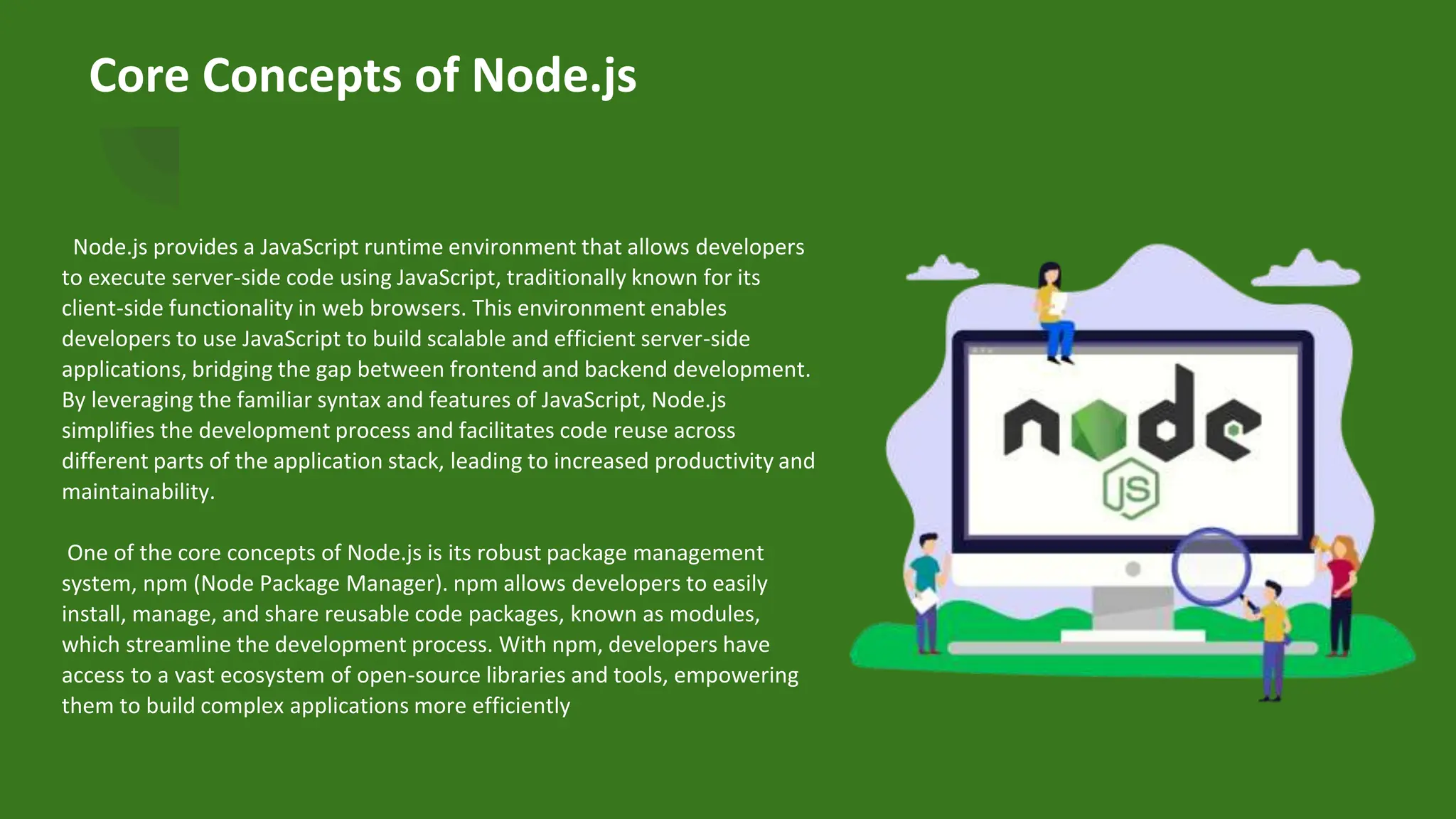 Core Concepts of Node.js
Node.js provides a JavaScript runtime environment that allows developers
to execute server-side code using JavaScript, traditionally known for its
client-side functionality in web browsers. This environment enables
developers to use JavaScript to build scalable and efficient server-side
applications, bridging the gap between frontend and backend development.
By leveraging the familiar syntax and features of JavaScript, Node.js
simplifies the development process and facilitates code reuse across
different parts of the application stack, leading to increased productivity and
maintainability.
One of the core concepts of Node.js is its robust package management
system, npm (Node Package Manager). npm allows developers to easily
install, manage, and share reusable code packages, known as modules,
which streamline the development process. With npm, developers have
access to a vast ecosystem of open-source libraries and tools, empowering
them to build complex applications more efficiently
 
